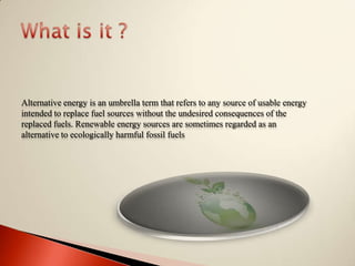 What is it ?Alternative energy is an umbrella term that refers to any source of usable energy intended to replace fuel sources without the undesired consequences of the replaced fuels. Renewable energy sources are sometimes regarded as an alternative to ecologically harmful fossil fuels