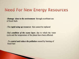Need For New Energy Resources-Damage  done to the environment  through exorbitant use of fossil fuels-The rapid using up resources  that cannot be replaced -Bad condition of the ozone layer, due to which the water cycle and the temperature of the planet have been affected.-To control and reduce the pollution caused by burning of fossil fuel