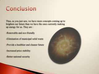 ConclusionThus, as you just saw, we have more concepts coming up to brighten our future than we have the ones currently making up energy for us. They are :-Renewable and eco-friendly-Elimination of municipal solid waste-Provide a healthier and cleaner future-Increased price stability-Better national security