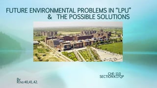 FUTURE ENVIRONMENTAL PROBLEMS IN “LPU”
& THE POSSIBLE SOLUTIONS
CHE-110
SECTION:K17QP
By
R.no:40,41,42.
 