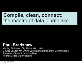 Compile, clean, connect:
    the mantra of data journalism



   Paul Bradshaw
   Visiting Professor, City University London
   Course Leader, MA Online Journalism, Birmingham City University
   Publisher, Online Journalism Blog
   Founder, Help Me Investigate

Thursday, 12 May 2011
 