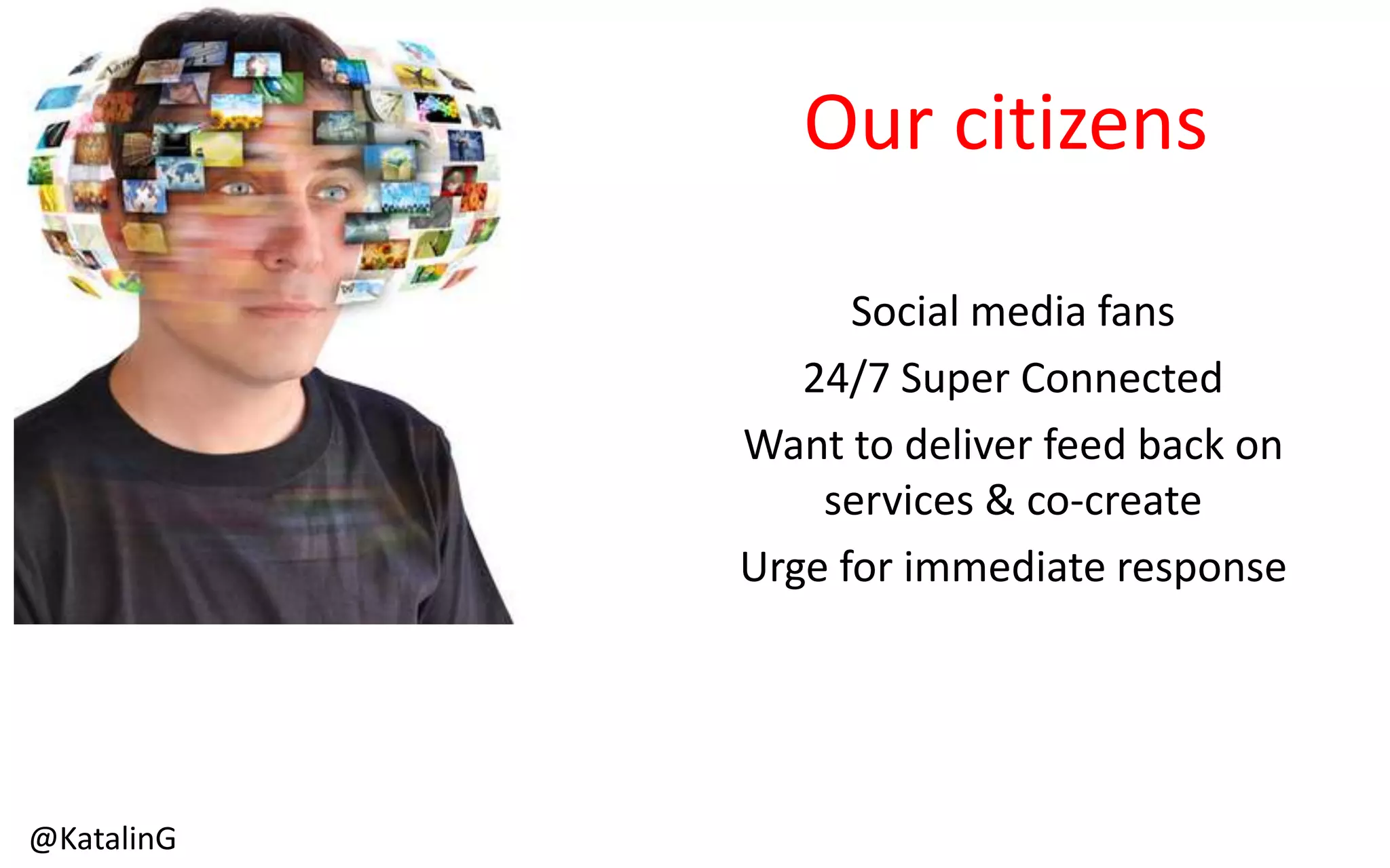 Our citizens
Social media fans
24/7 Super Connected
Want to deliver feed back on
services & co-create
Urge for immediate response
@KatalinG
 