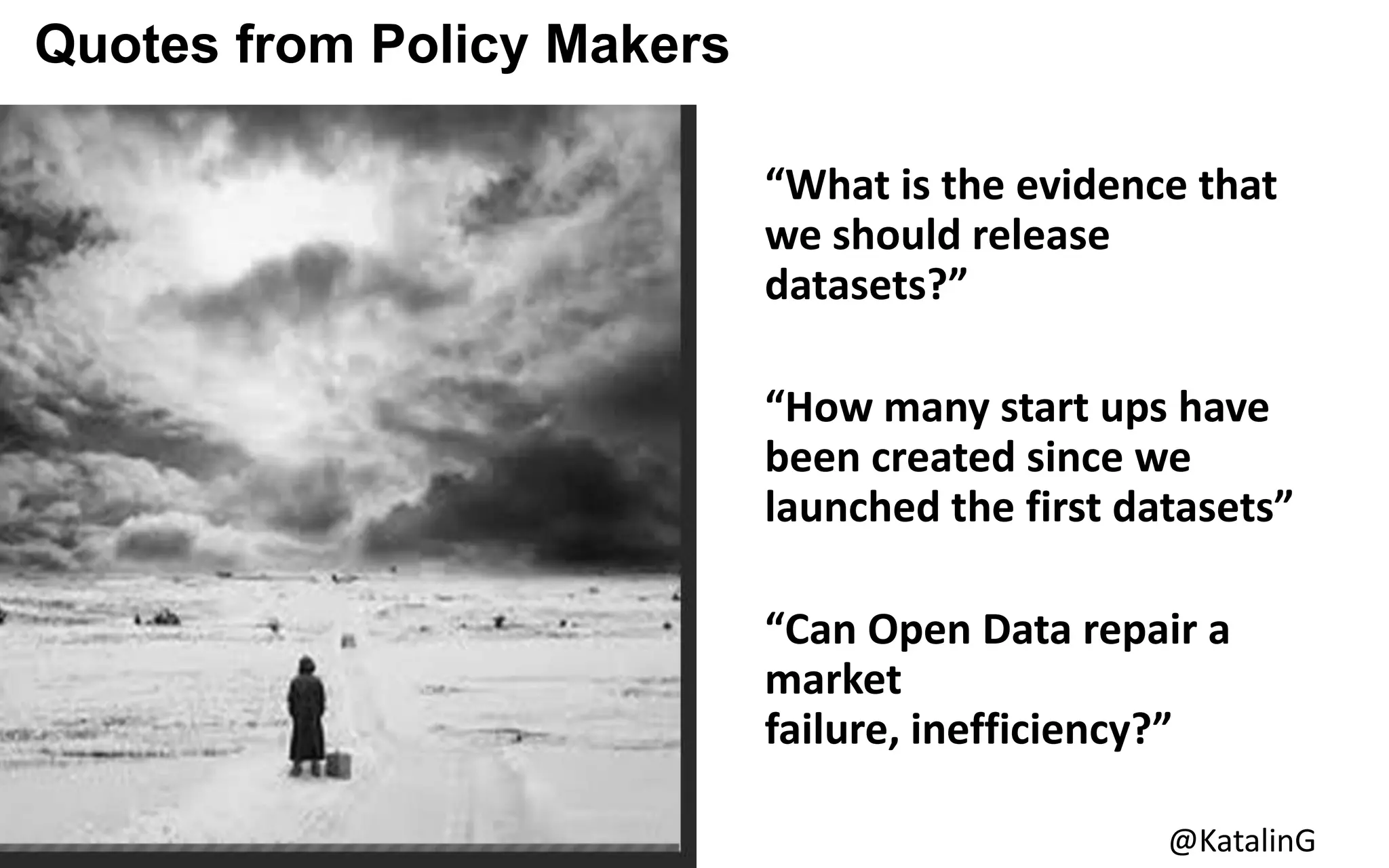Quotes from Policy MakersMakers
“What is the evidence that
we should release
datasets?”
“How many start ups have
been created since we
launched the first datasets”
“Can Open Data repair a
market
failure, inefficiency?”
@KatalinG
 