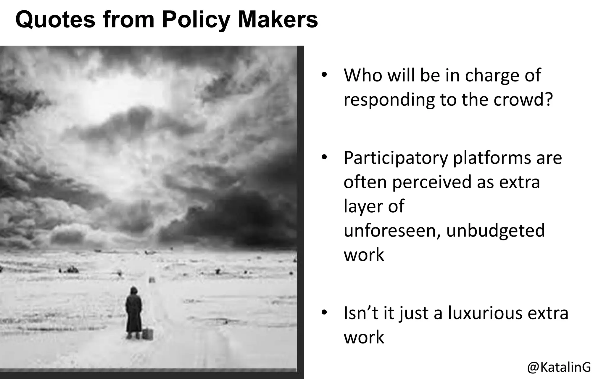 Quotes from Policy Makers
• Who will be in charge of
responding to the crowd?
• Participatory platforms are
often perceived as extra
layer of
unforeseen, unbudgeted
work
• Isn’t it just a luxurious extra
work
@KatalinG
 