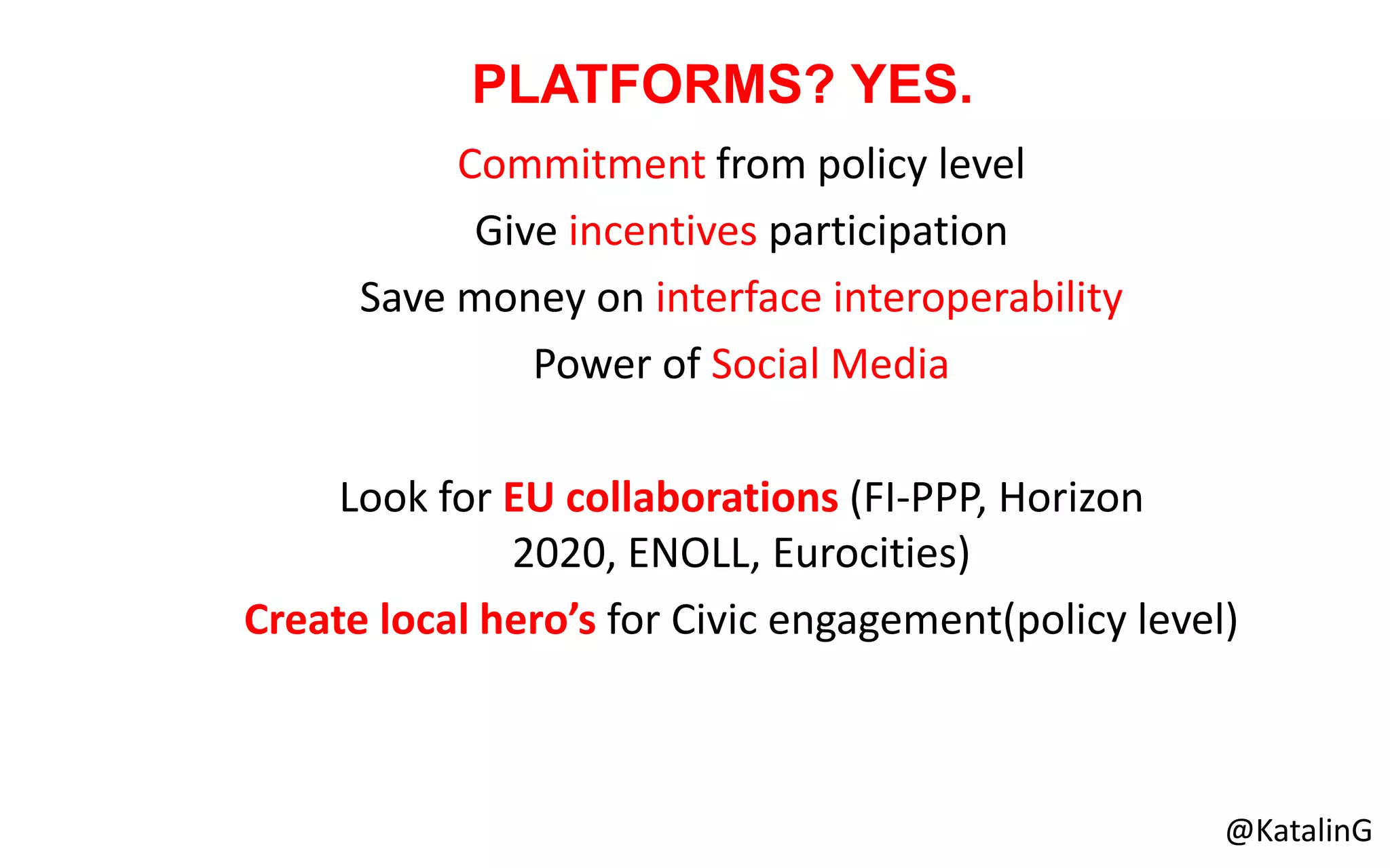 Commitment from policy level
Give incentives participation
Save money on interface interoperability
Power of Social Media
Look for EU collaborations (FI-PPP, Horizon
2020, ENOLL, Eurocities)
Create local hero’s for Civic engagement(policy level)
PLATFORMS? YES.
@KatalinG
 