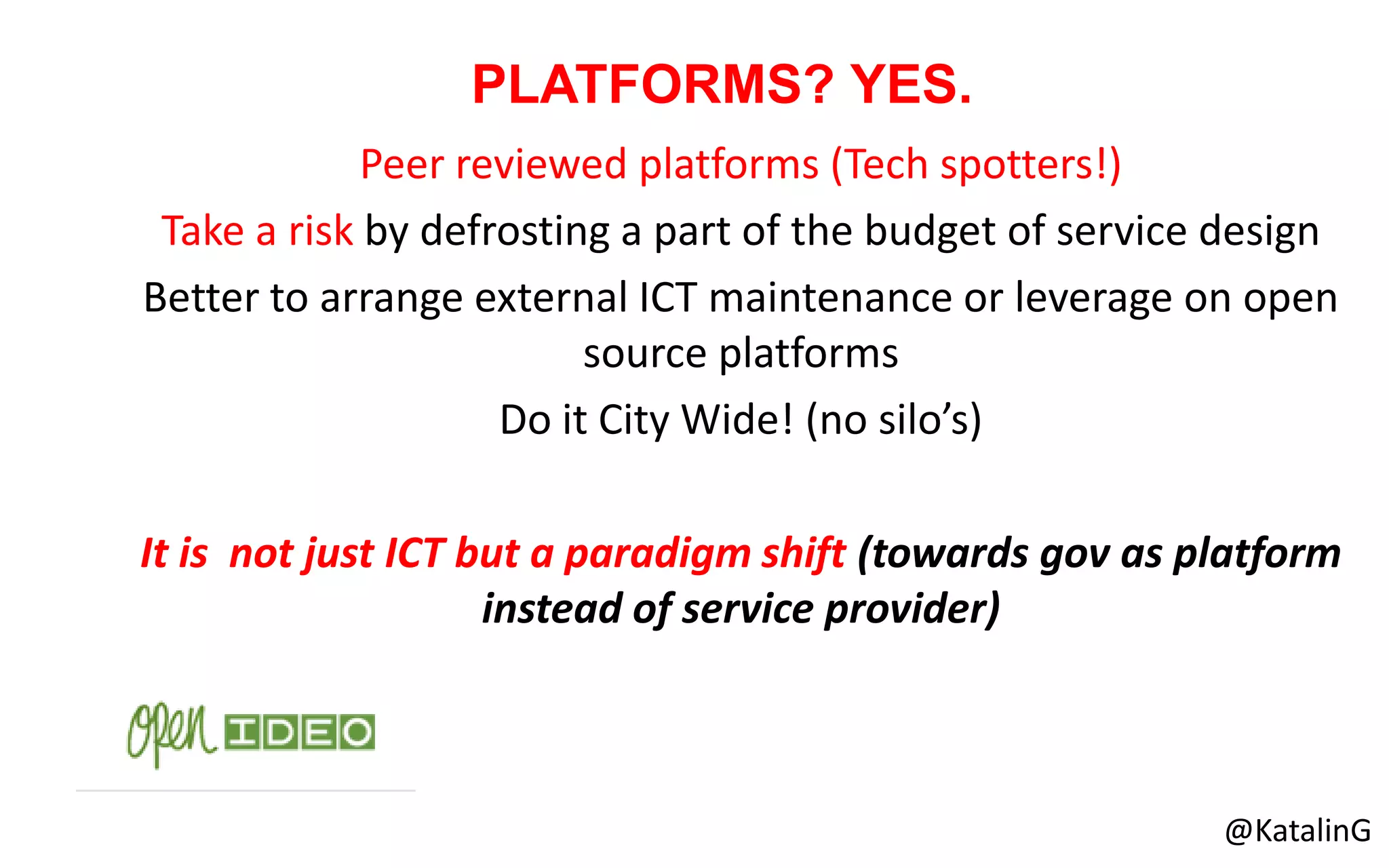 Peer reviewed platforms (Tech spotters!)
Take a risk by defrosting a part of the budget of service design
Better to arrange external ICT maintenance or leverage on open
source platforms
Do it City Wide! (no silo’s)
It is not just ICT but a paradigm shift (towards gov as platform
instead of service provider)
PLATFORMS? YES.
@KatalinG
 