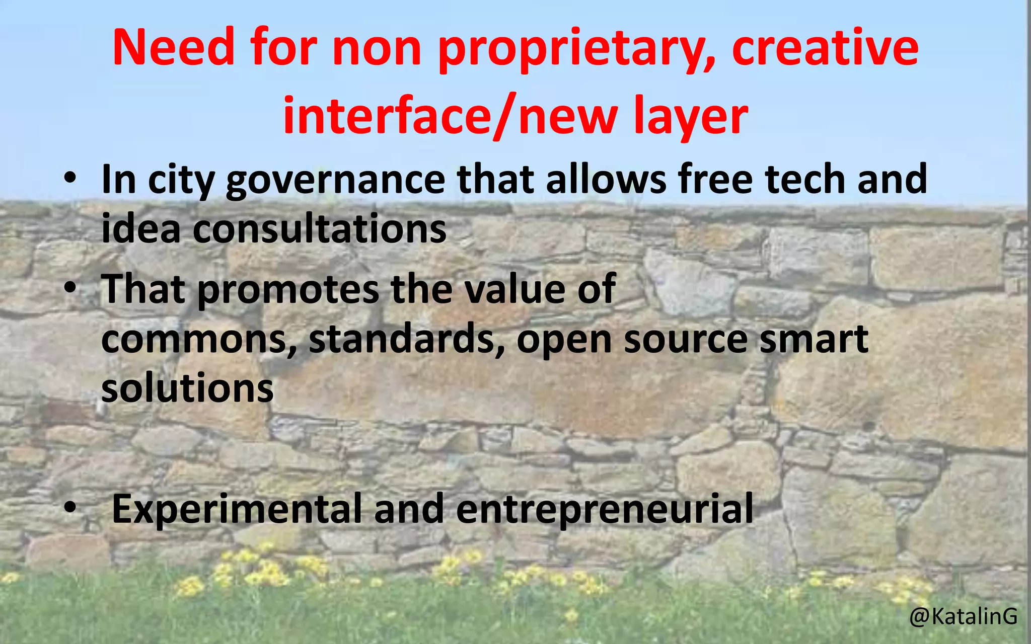 Need for non proprietary, creative
interface/new layer
• In city governance that allows free tech and
idea consultations
• That promotes the value of
commons, standards, open source smart
solutions
• Experimental and entrepreneurial
@KatalinG
 