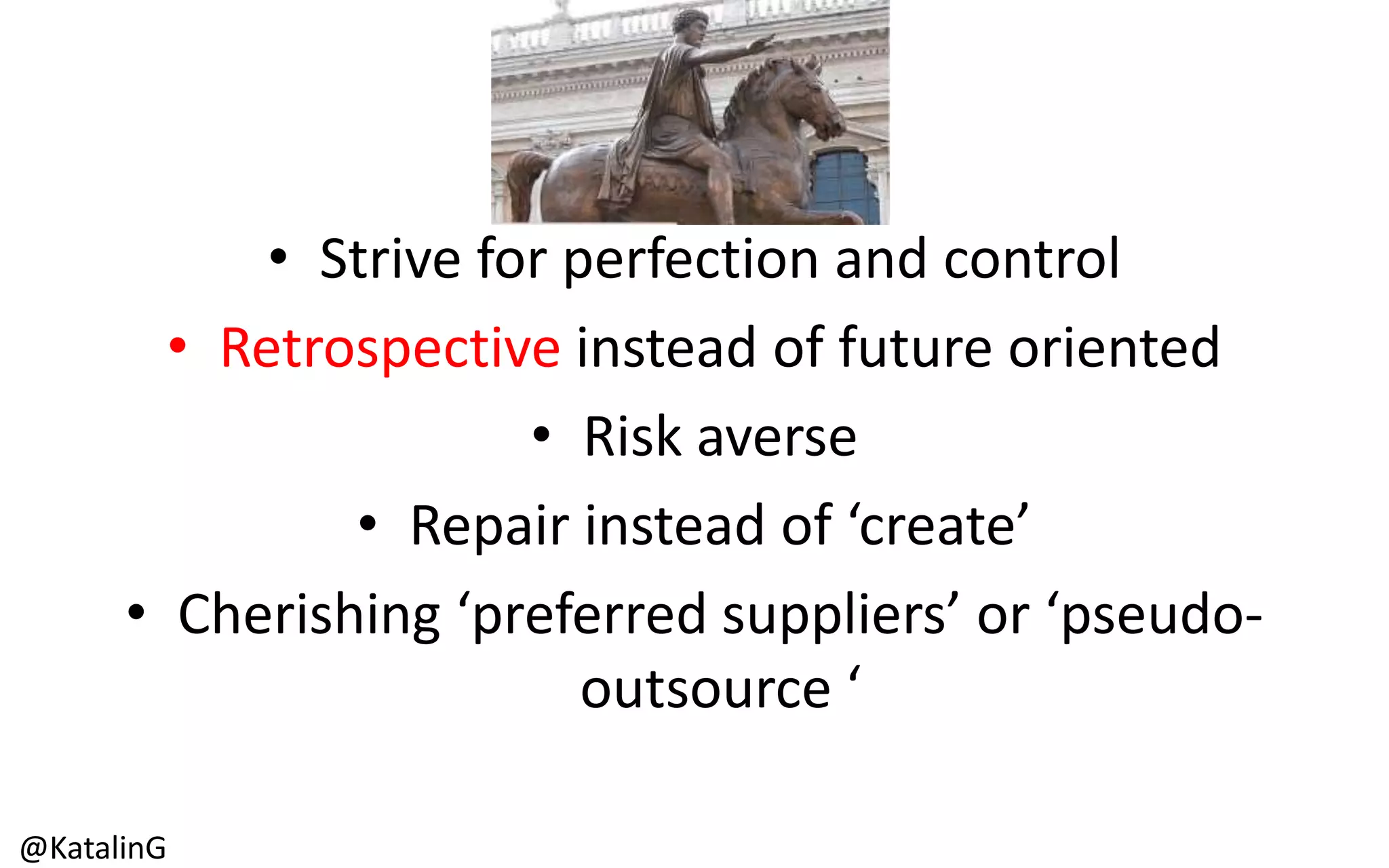 • Strive for perfection and control
• Retrospective instead of future oriented
• Risk averse
• Repair instead of ‘create’
• Cherishing ‘preferred suppliers’ or ‘pseudo-
outsource ‘
@KatalinG
 