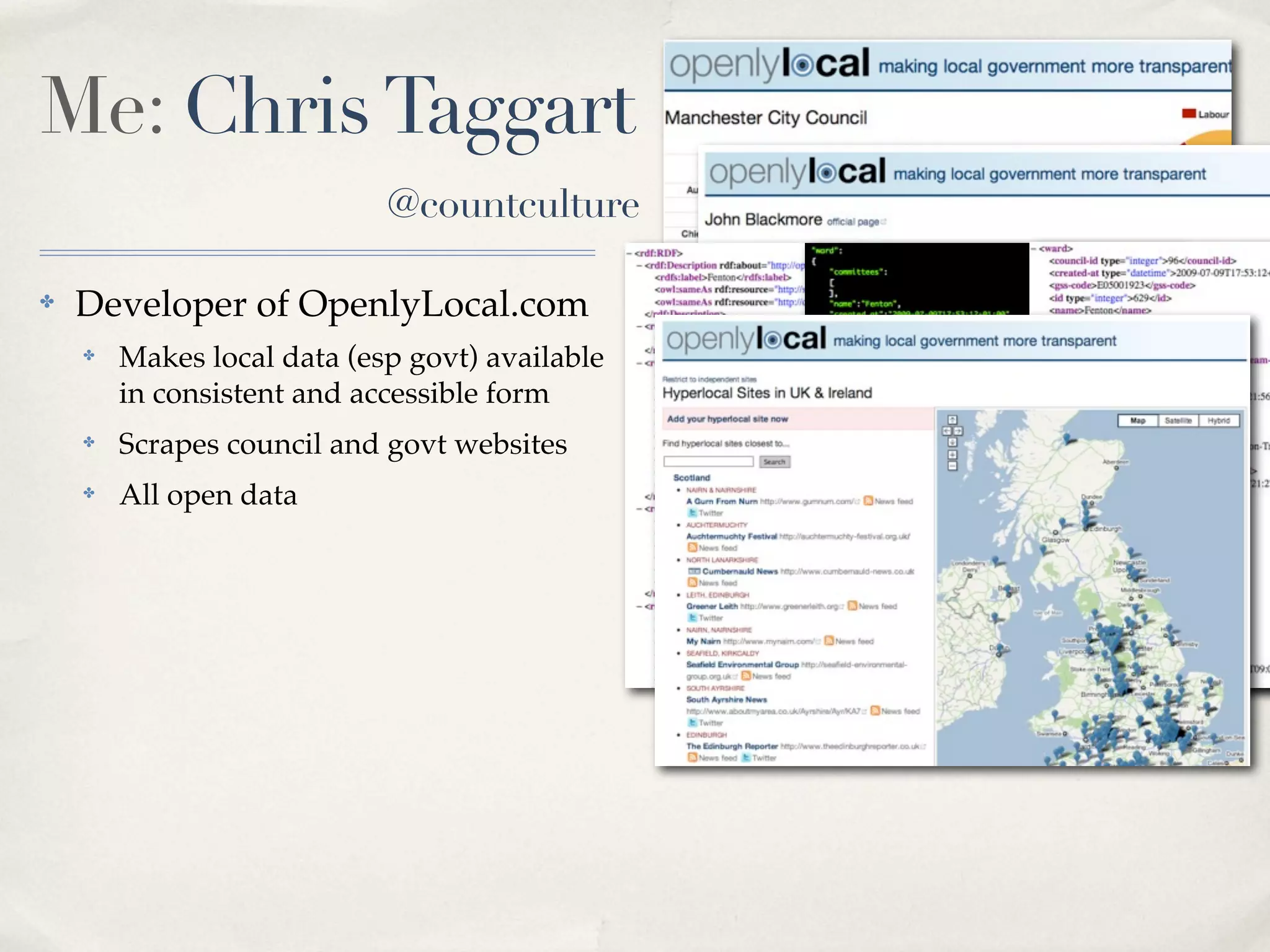Me: Chris Taggart
                            @countculture

✤   Developer of OpenlyLocal.com
    ✤   Makes local data (esp govt) available
        in consistent and accessible form
    ✤   Scrapes council and govt websites       RDF JSON   XML
    ✤   All open data
 