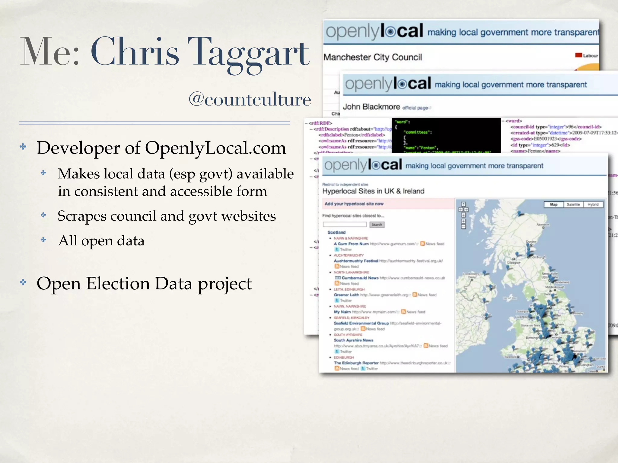 Me: Chris Taggart
                            @countculture

✤   Developer of OpenlyLocal.com
    ✤   Makes local data (esp govt) available
        in consistent and accessible form
    ✤   Scrapes council and govt websites       RDF JSON   XML
    ✤   All open data

✤   Open Election Data project
 