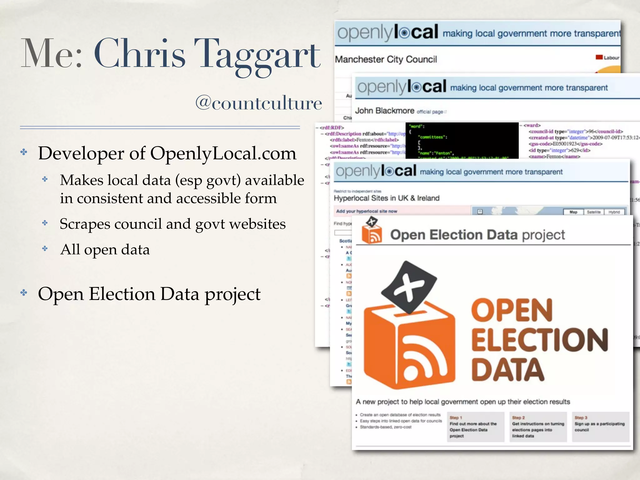 Me: Chris Taggart
                            @countculture

✤   Developer of OpenlyLocal.com
    ✤   Makes local data (esp govt) available
        in consistent and accessible form
    ✤   Scrapes council and govt websites       RDF JSON   XML
    ✤   All open data

✤   Open Election Data project
 
