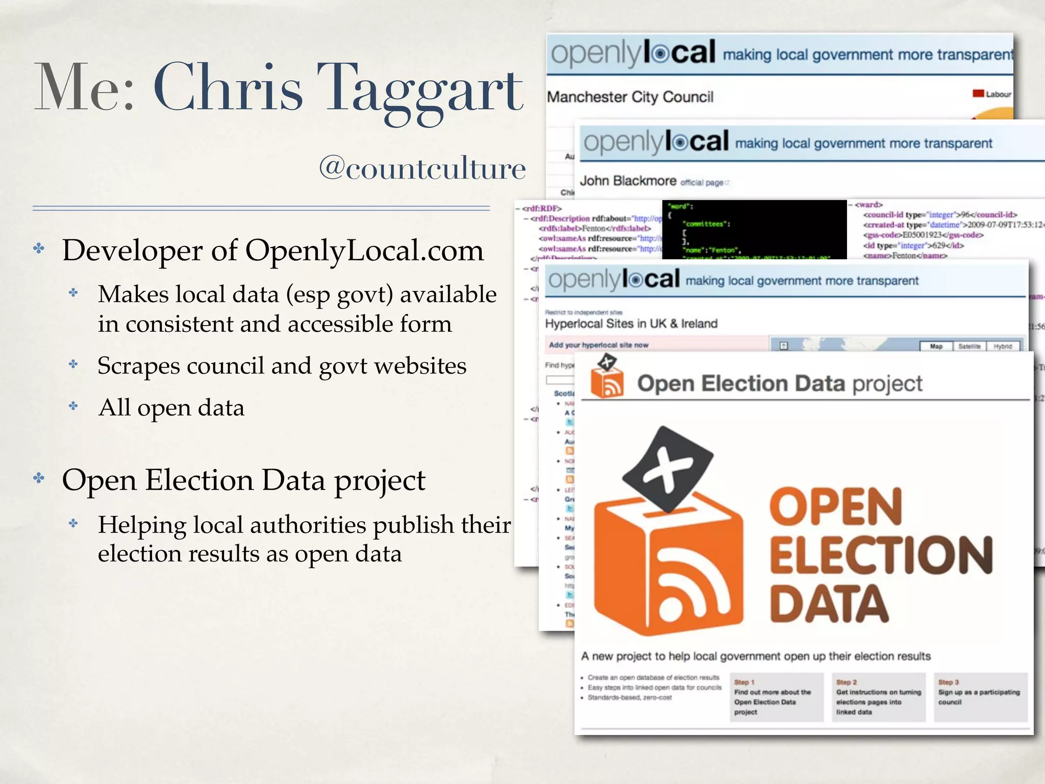 Me: Chris Taggart
                            @countculture

✤   Developer of OpenlyLocal.com
    ✤   Makes local data (esp govt) available
        in consistent and accessible form
    ✤   Scrapes council and govt websites         RDF JSON   XML
    ✤   All open data

✤   Open Election Data project
    ✤   Helping local authorities publish their
        election results as open data
 