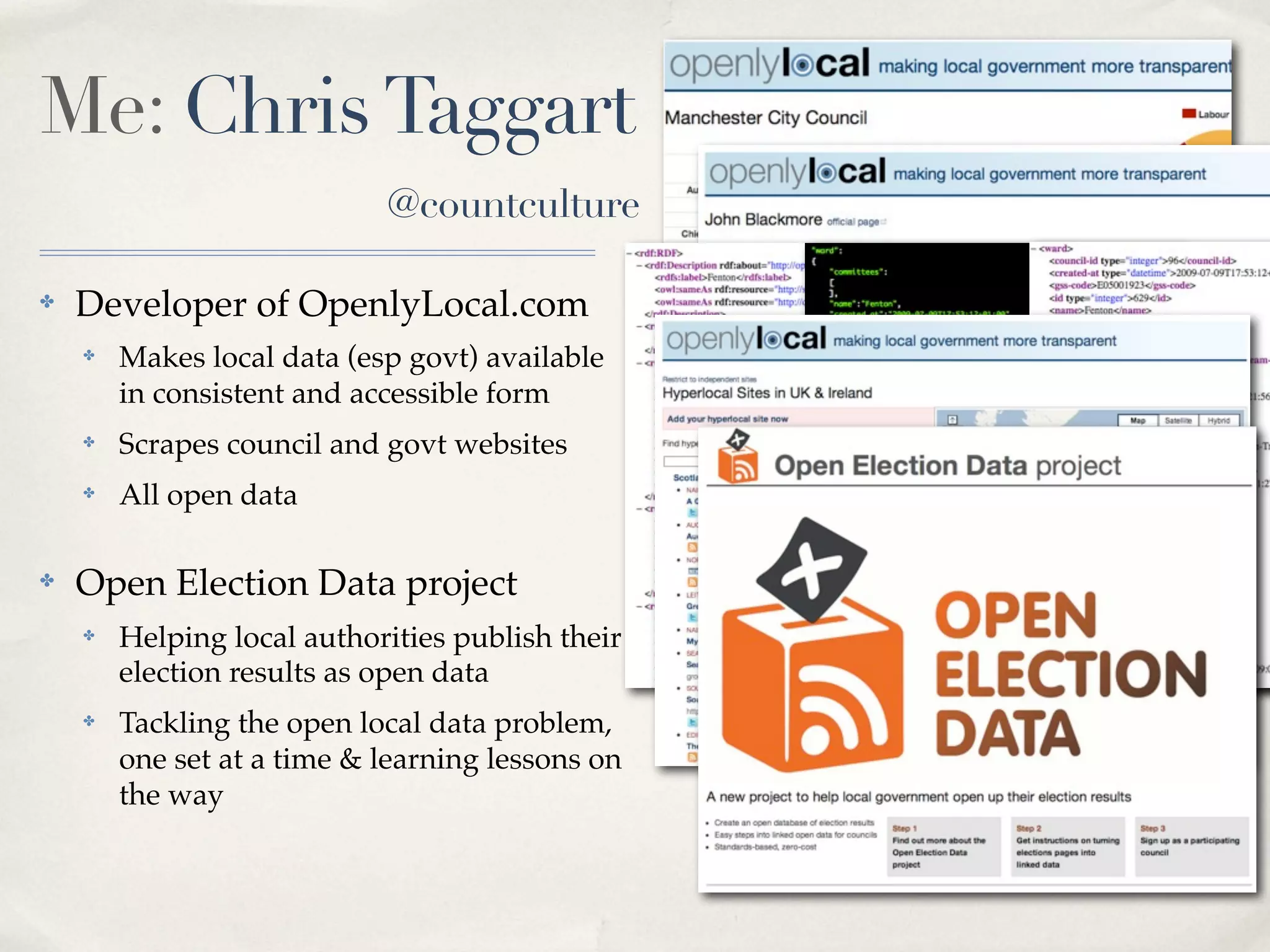 Me: Chris Taggart
                            @countculture

✤   Developer of OpenlyLocal.com
    ✤   Makes local data (esp govt) available
        in consistent and accessible form
    ✤   Scrapes council and govt websites         RDF JSON   XML
    ✤   All open data

✤   Open Election Data project
    ✤   Helping local authorities publish their
        election results as open data
    ✤   Tackling the open local data problem,
        one set at a time & learning lessons on
        the way
 