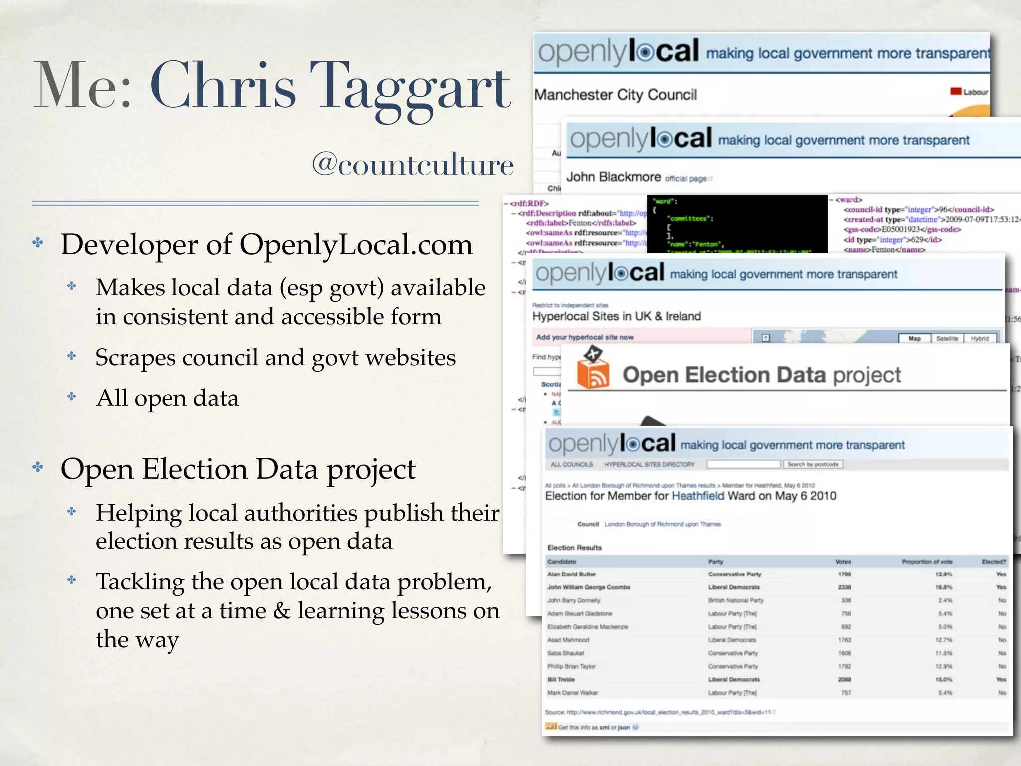 Me: Chris Taggart
                            @countculture

✤   Developer of OpenlyLocal.com
    ✤   Makes local data (esp govt) available
        in consistent and accessible form
    ✤   Scrapes council and govt websites         RDF JSON   XML
    ✤   All open data

✤   Open Election Data project
    ✤   Helping local authorities publish their
        election results as open data
    ✤   Tackling the open local data problem,
        one set at a time & learning lessons on
        the way
 