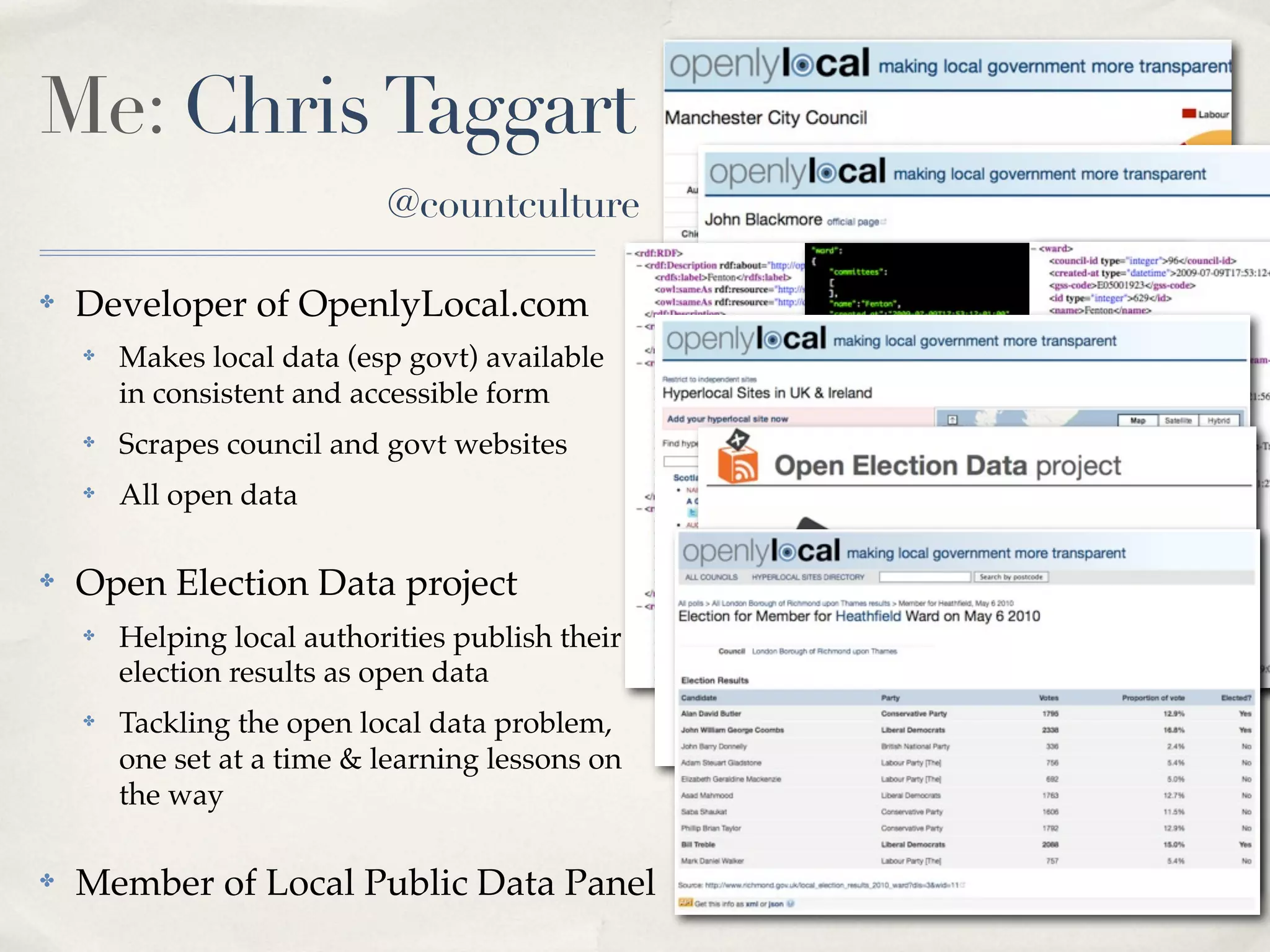 Me: Chris Taggart
                            @countculture

✤   Developer of OpenlyLocal.com
    ✤   Makes local data (esp govt) available
        in consistent and accessible form
    ✤   Scrapes council and govt websites         RDF JSON   XML
    ✤   All open data

✤   Open Election Data project
    ✤   Helping local authorities publish their
        election results as open data
    ✤   Tackling the open local data problem,
        one set at a time & learning lessons on
        the way

✤   Member of Local Public Data Panel
 