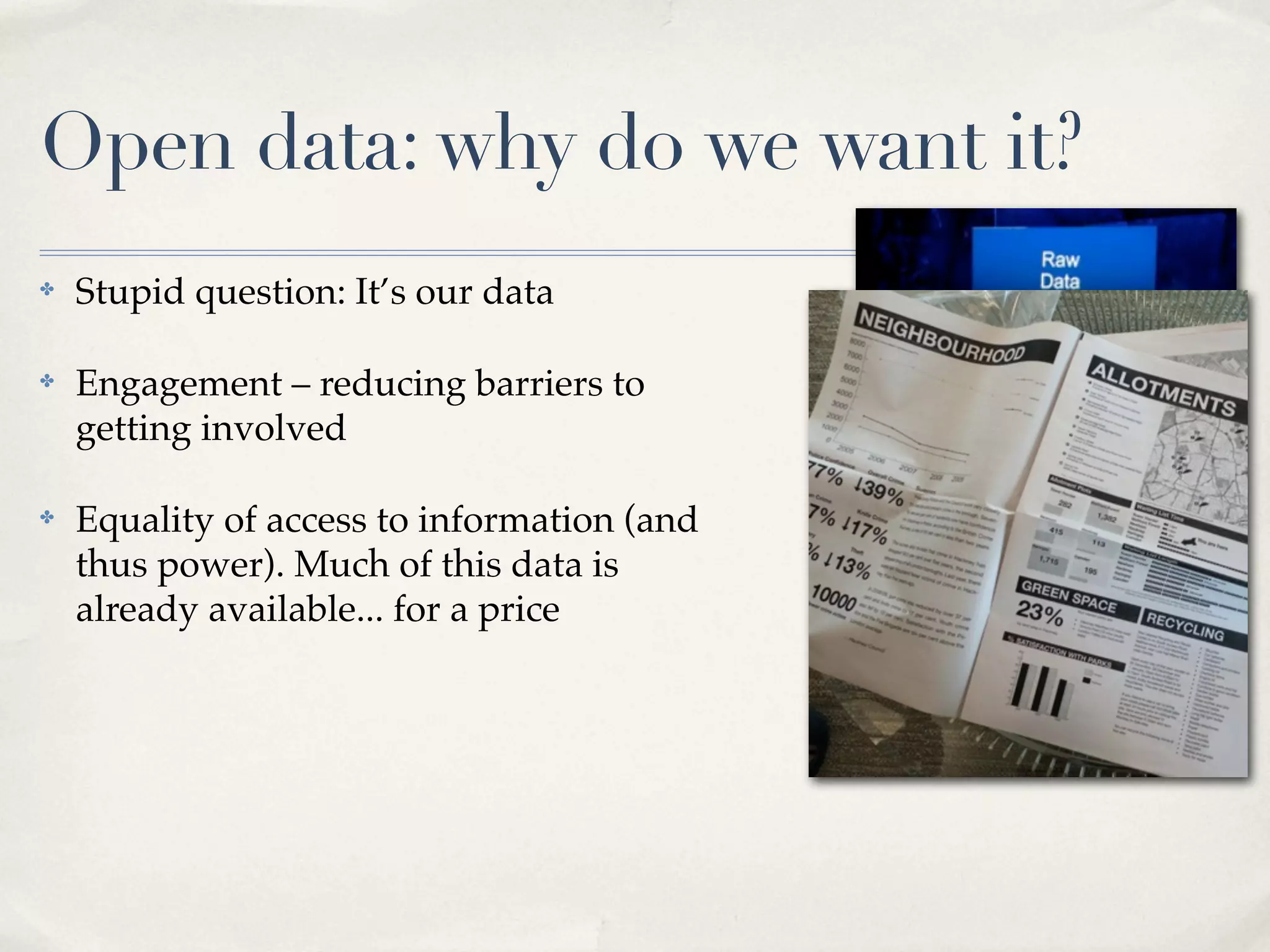 Open data: why do we want it?
✤   Stupid question: It’s our data

✤   Engagement – reducing barriers to
    getting involved

✤   Equality of access to information (and
    thus power). Much of this data is
    already available... for a price
 