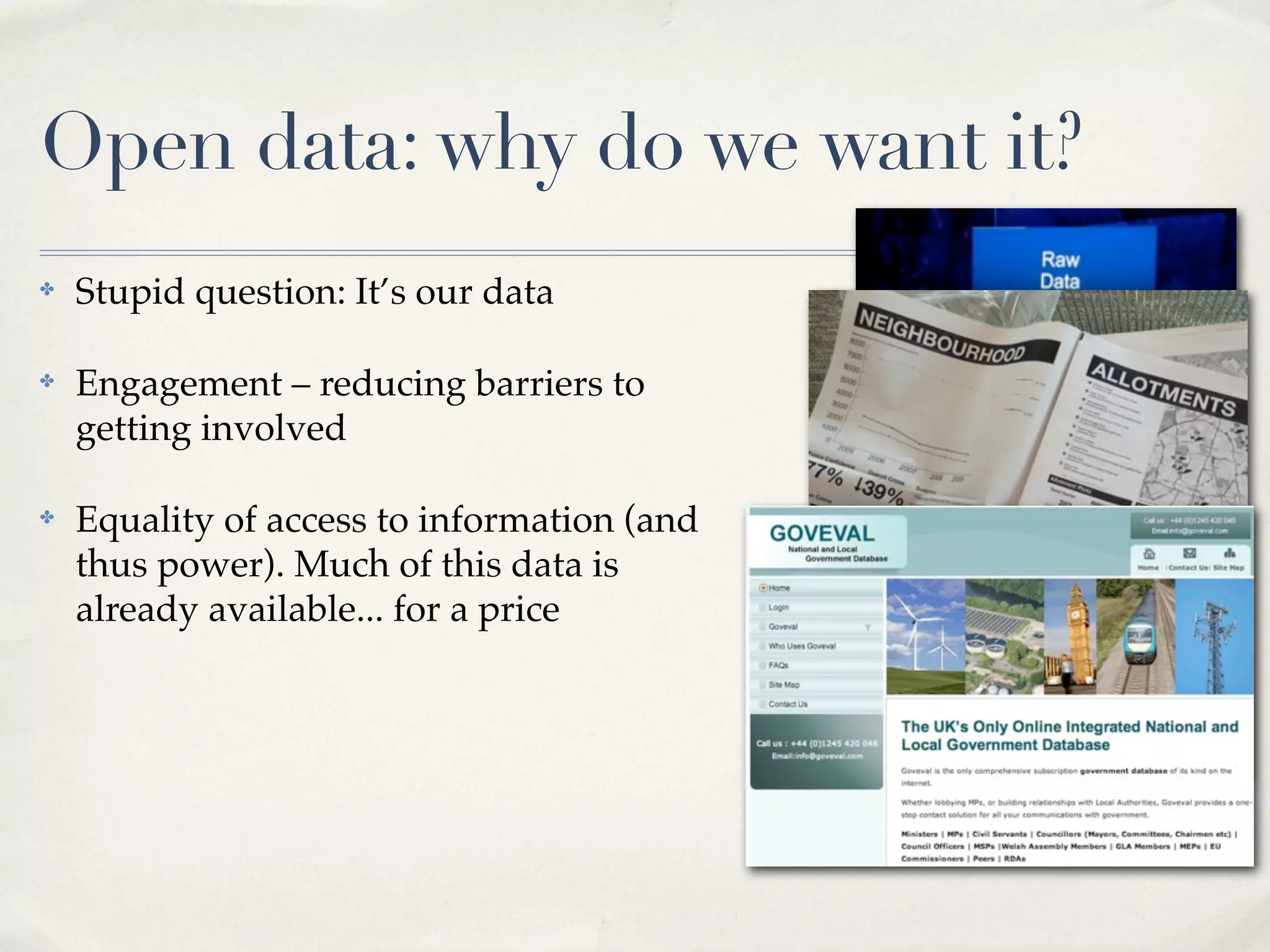 Open data: why do we want it?
✤   Stupid question: It’s our data

✤   Engagement – reducing barriers to
    getting involved

✤   Equality of access to information (and
    thus power). Much of this data is
    already available... for a price
 