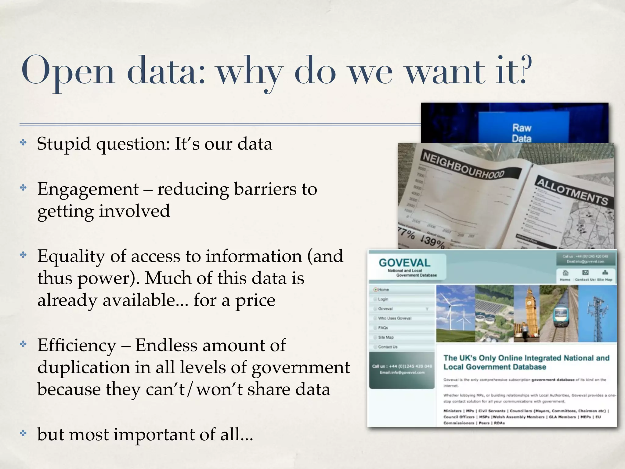 Open data: why do we want it?
✤   Stupid question: It’s our data

✤   Engagement – reducing barriers to
    getting involved

✤   Equality of access to information (and
    thus power). Much of this data is
    already available... for a price

✤   Efﬁciency – Endless amount of
    duplication in all levels of government
    because they can’t/won’t share data

✤   but most important of all...
 