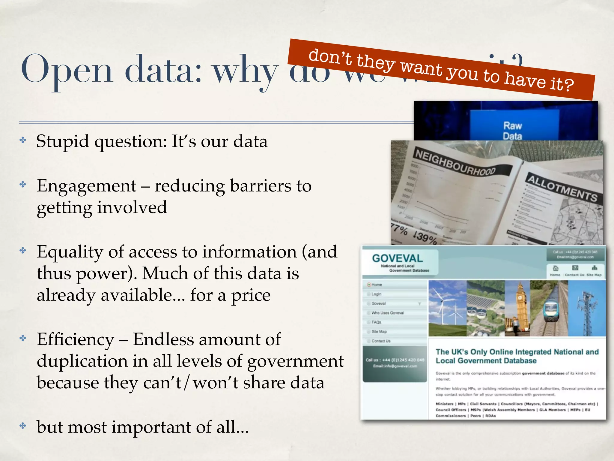 don’t the
Open data: why do we want tit?ve it?
                           o ha
                                               y   want you



✤   Stupid question: It’s our data

✤   Engagement – reducing barriers to
    getting involved

✤   Equality of access to information (and
    thus power). Much of this data is
    already available... for a price

✤   Efﬁciency – Endless amount of
    duplication in all levels of government
    because they can’t/won’t share data

✤   but most important of all...
 