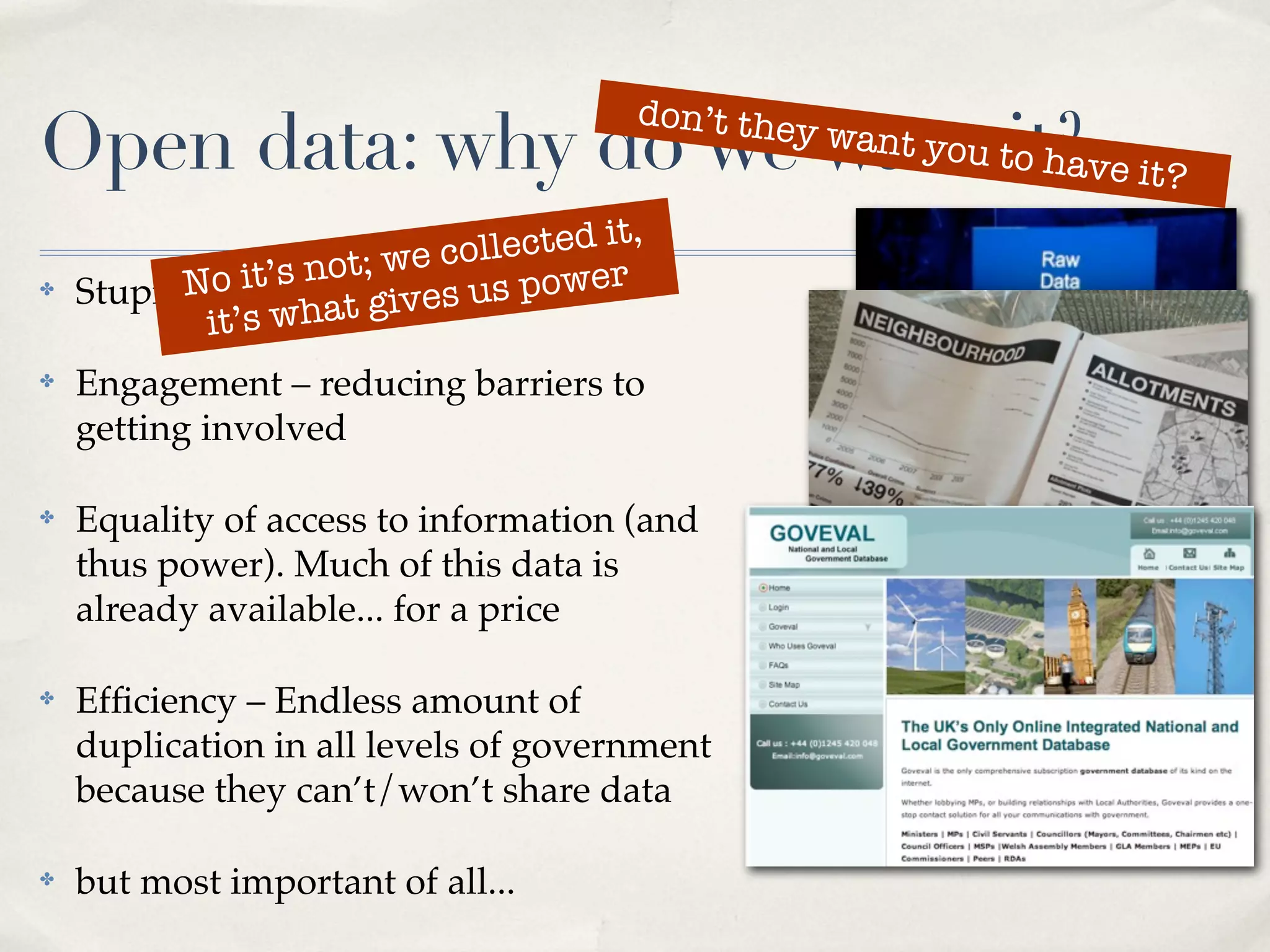 don’t the
Open data: why do we want tit?ve it?
                           o ha
                                                y   want you


                     t; we collected it,
✤         No it’s no It’svourus power
    Stupid question:t gi es data
            it’s wha
✤   Engagement – reducing barriers to
    getting involved

✤   Equality of access to information (and
    thus power). Much of this data is
    already available... for a price

✤   Efﬁciency – Endless amount of
    duplication in all levels of government
    because they can’t/won’t share data

✤   but most important of all...
 