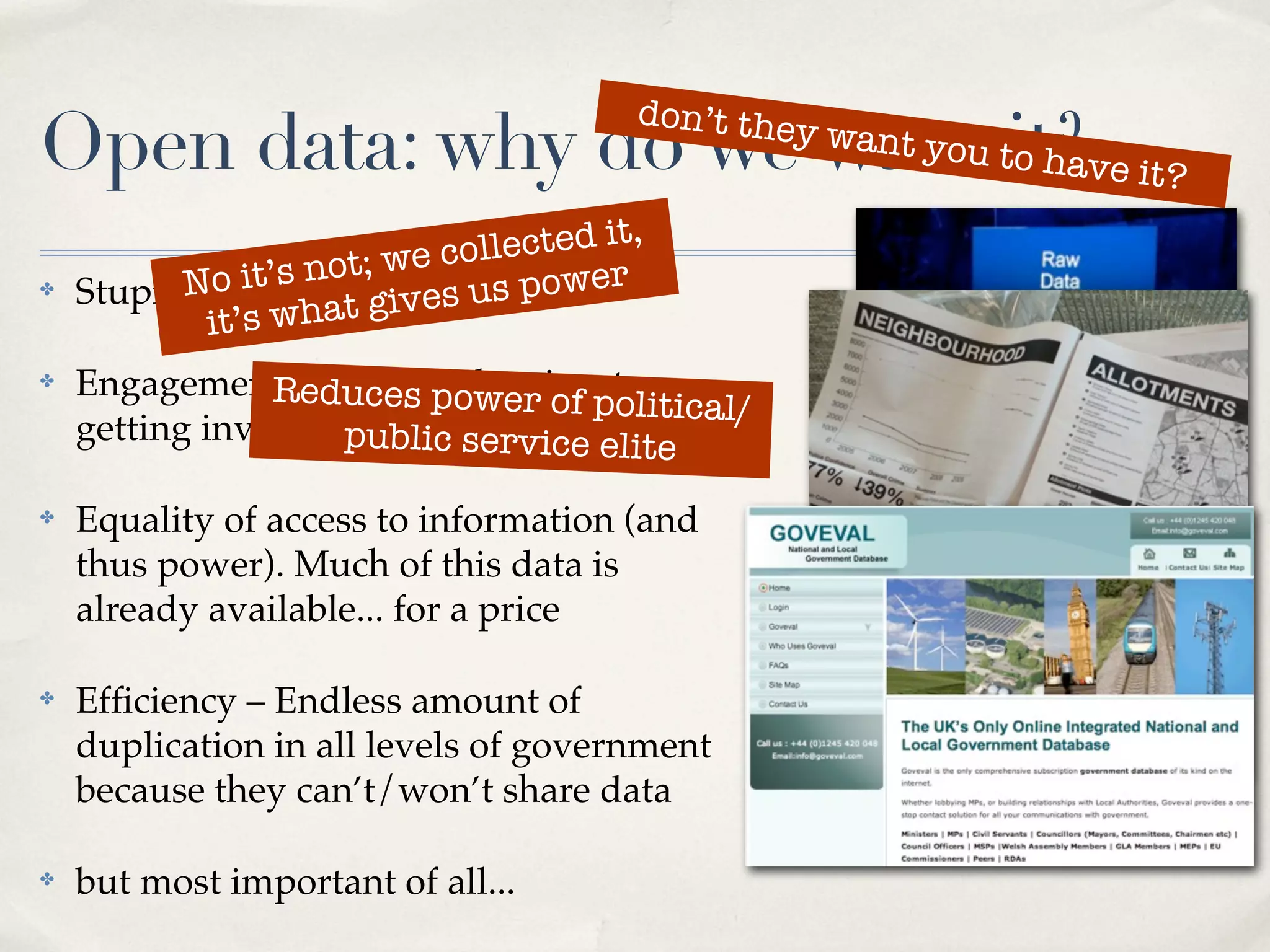 don’t the
Open data: why do we want tit?ve it?
                           o ha
                                                y   want you


                     t; we collected it,
✤         No it’s no It’svourus power
    Stupid question:t gi es data
            it’s wha
✤   Engagement – duces power of to
                Rereducing barriers olitical/
                                  p
    getting involvedpublic service elite

✤   Equality of access to information (and
    thus power). Much of this data is
    already available... for a price

✤   Efﬁciency – Endless amount of
    duplication in all levels of government
    because they can’t/won’t share data

✤   but most important of all...
 