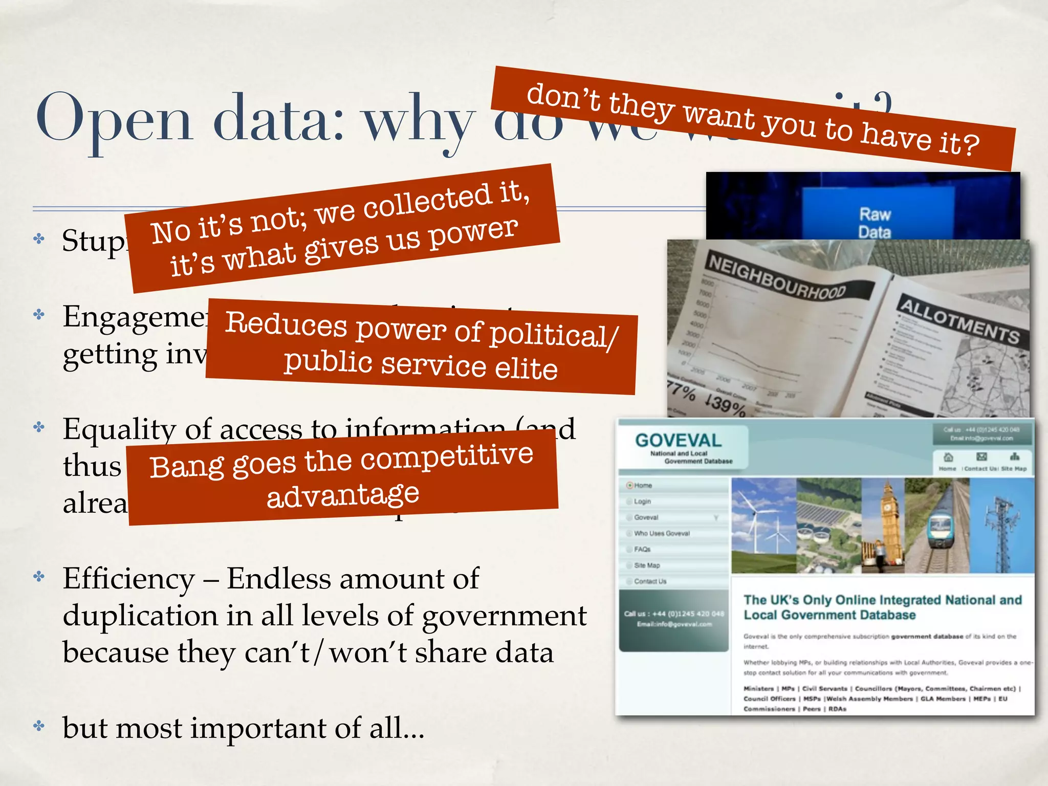 don’t the
Open data: why do we want tit?ve it?
                           o ha
                                                y   want you


                     t; we collected it,
✤         No it’s no It’svourus power
    Stupid question:t gi es data
            it’s wha
✤   Engagement – duces power of to
                Rereducing barriers olitical/
                                  p
    getting involvedpublic service elite

✤   Equality of access to information (and
    thus power).goes the competitive
          Bang Much of this data is
    already available... antage
                   adv for a price

✤   Efﬁciency – Endless amount of
    duplication in all levels of government
    because they can’t/won’t share data

✤   but most important of all...
 