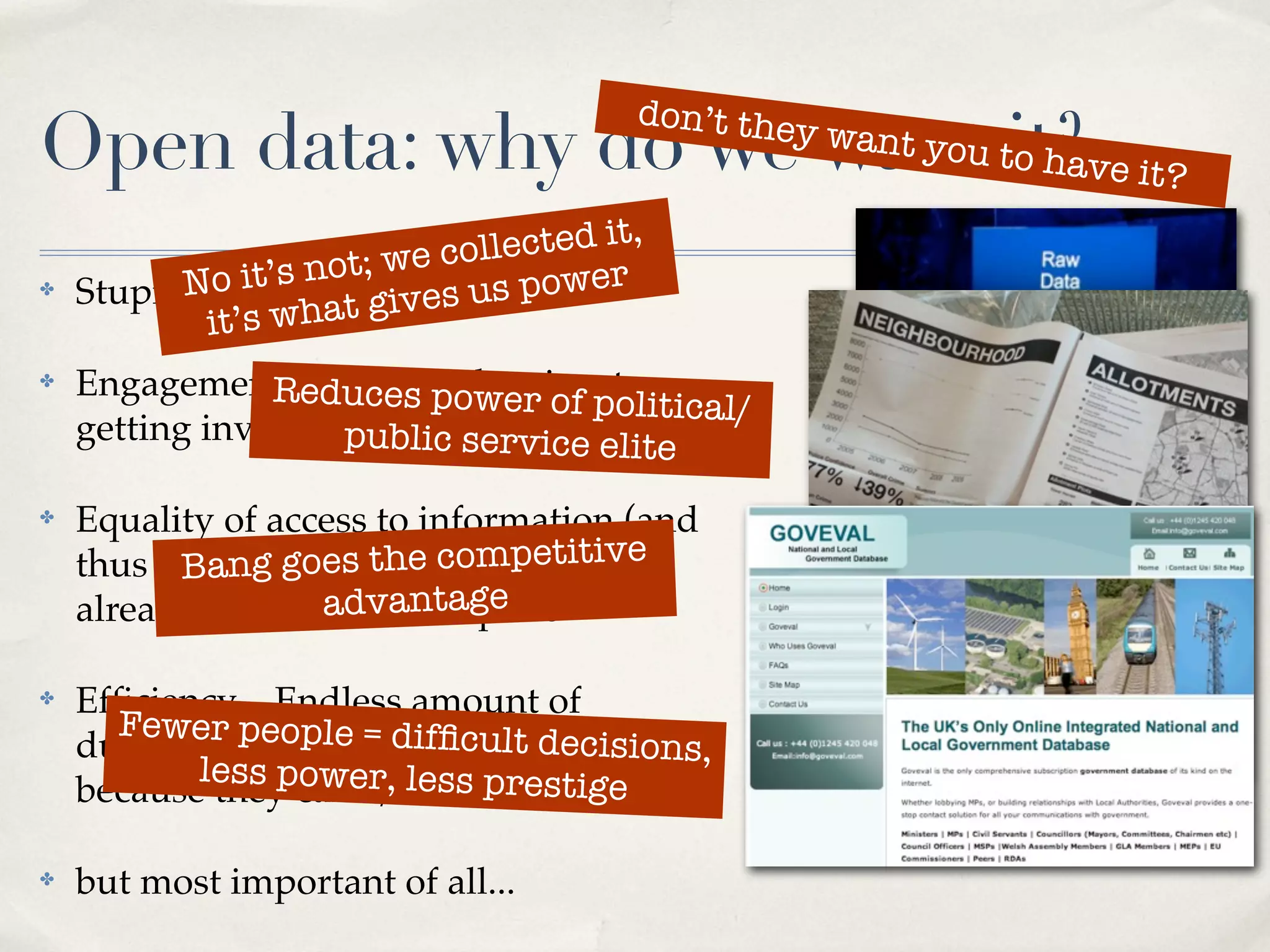 don’t the
Open data: why do we want tit?ve it?
                           o ha
                                                y   want you


                     t; we collected it,
✤         No it’s no It’svourus power
    Stupid question:t gi es data
            it’s wha
✤   Engagement – duces power of to
                Rereducing barriers olitical/
                                  p
    getting involvedpublic service elite

✤   Equality of access to information (and
    thus power).goes the competitive
          Bang Much of this data is
    already available... antage
                   adv for a price

✤   Efﬁciency – Endless amount of
      Fewer people = difﬁcult d
                                   ecisions,
    duplication in all levels of government
           less power, less prestige
    because they can’t/won’t share data

✤   but most important of all...
 