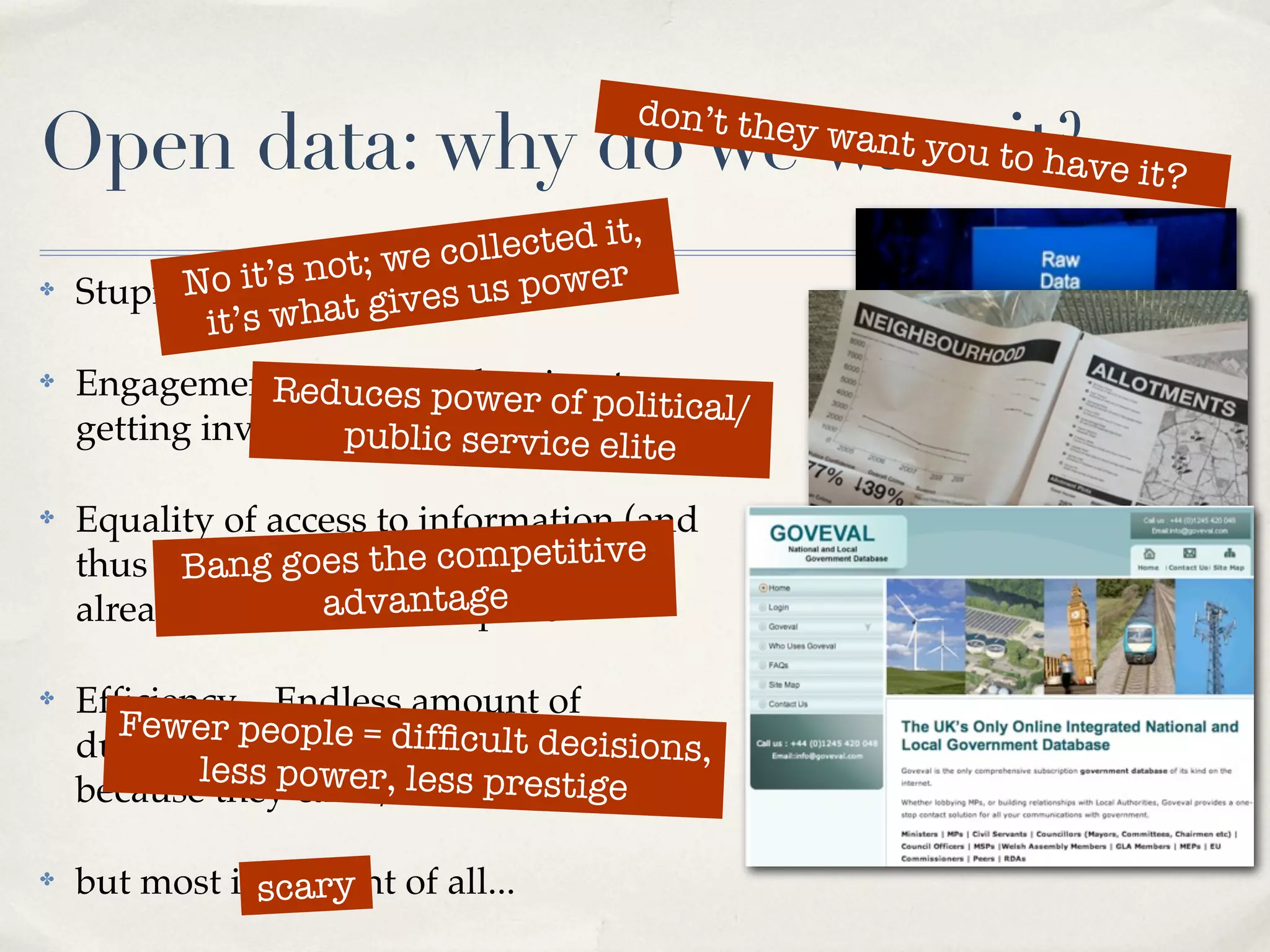 don’t the
Open data: why do we want tit?ve it?
                           o ha
                                                y   want you


                     t; we collected it,
✤         No it’s no It’svourus power
    Stupid question:t gi es data
            it’s wha
✤   Engagement – duces power of to
                Rereducing barriers olitical/
                                  p
    getting involvedpublic service elite

✤   Equality of access to information (and
    thus power).goes the competitive
          Bang Much of this data is
    already available... antage
                   adv for a price

✤   Efﬁciency – Endless amount of
      Fewer people = difﬁcult d
                                   ecisions,
    duplication in all levels of government
           less power, less prestige
    because they can’t/won’t share data

✤   but most important of all...
              scary
 