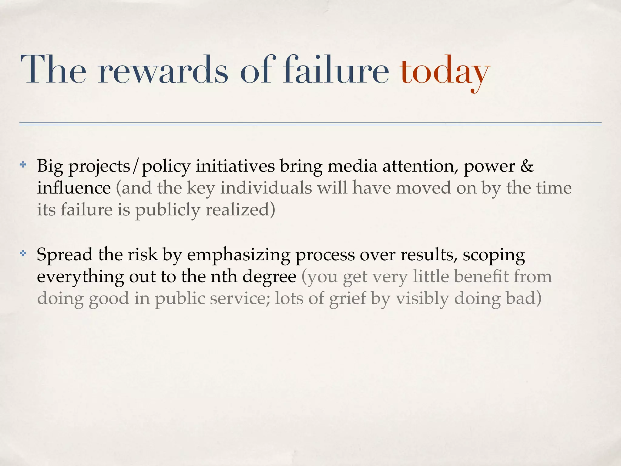 The rewards of failure today

✤   Big projects/policy initiatives bring media attention, power &
    inﬂuence (and the key individuals will have moved on by the time
    its failure is publicly realized)

✤   Spread the risk by emphasizing process over results, scoping
    everything out to the nth degree (you get very little beneﬁt from
    doing good in public service; lots of grief by visibly doing bad)
 