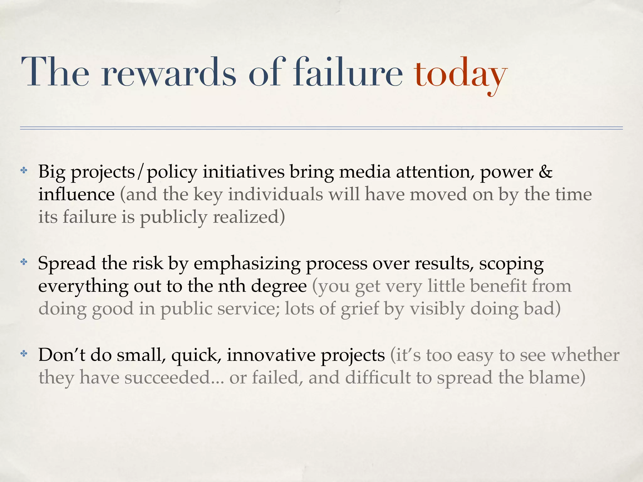 The rewards of failure today

✤   Big projects/policy initiatives bring media attention, power &
    inﬂuence (and the key individuals will have moved on by the time
    its failure is publicly realized)

✤   Spread the risk by emphasizing process over results, scoping
    everything out to the nth degree (you get very little beneﬁt from
    doing good in public service; lots of grief by visibly doing bad)

✤   Don’t do small, quick, innovative projects (it’s too easy to see whether
    they have succeeded... or failed, and difﬁcult to spread the blame)
 
