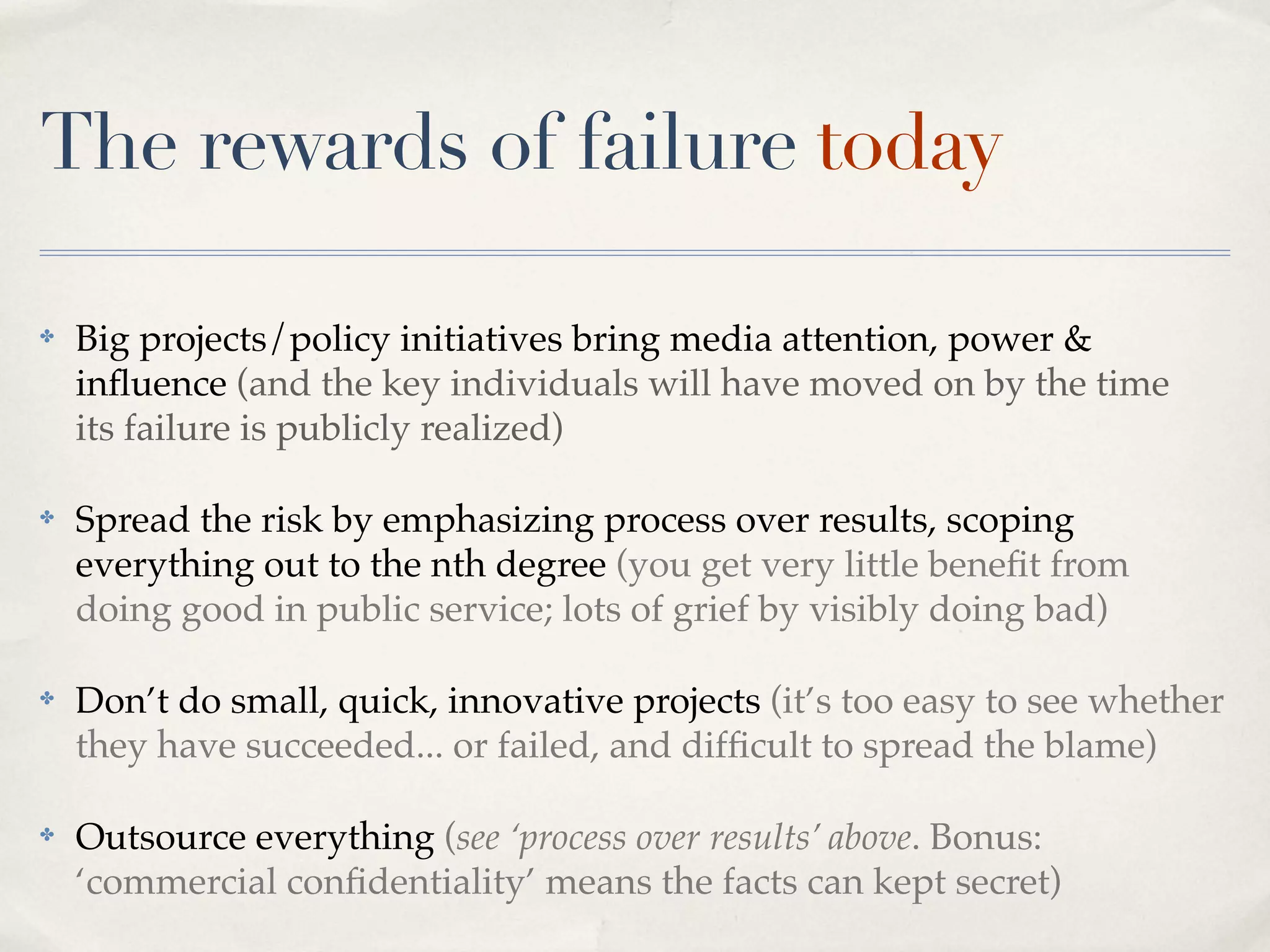 The rewards of failure today

✤   Big projects/policy initiatives bring media attention, power &
    inﬂuence (and the key individuals will have moved on by the time
    its failure is publicly realized)

✤   Spread the risk by emphasizing process over results, scoping
    everything out to the nth degree (you get very little beneﬁt from
    doing good in public service; lots of grief by visibly doing bad)

✤   Don’t do small, quick, innovative projects (it’s too easy to see whether
    they have succeeded... or failed, and difﬁcult to spread the blame)

✤   Outsource everything (see ‘process over results’ above. Bonus:
    ‘commercial conﬁdentiality’ means the facts can kept secret)
 