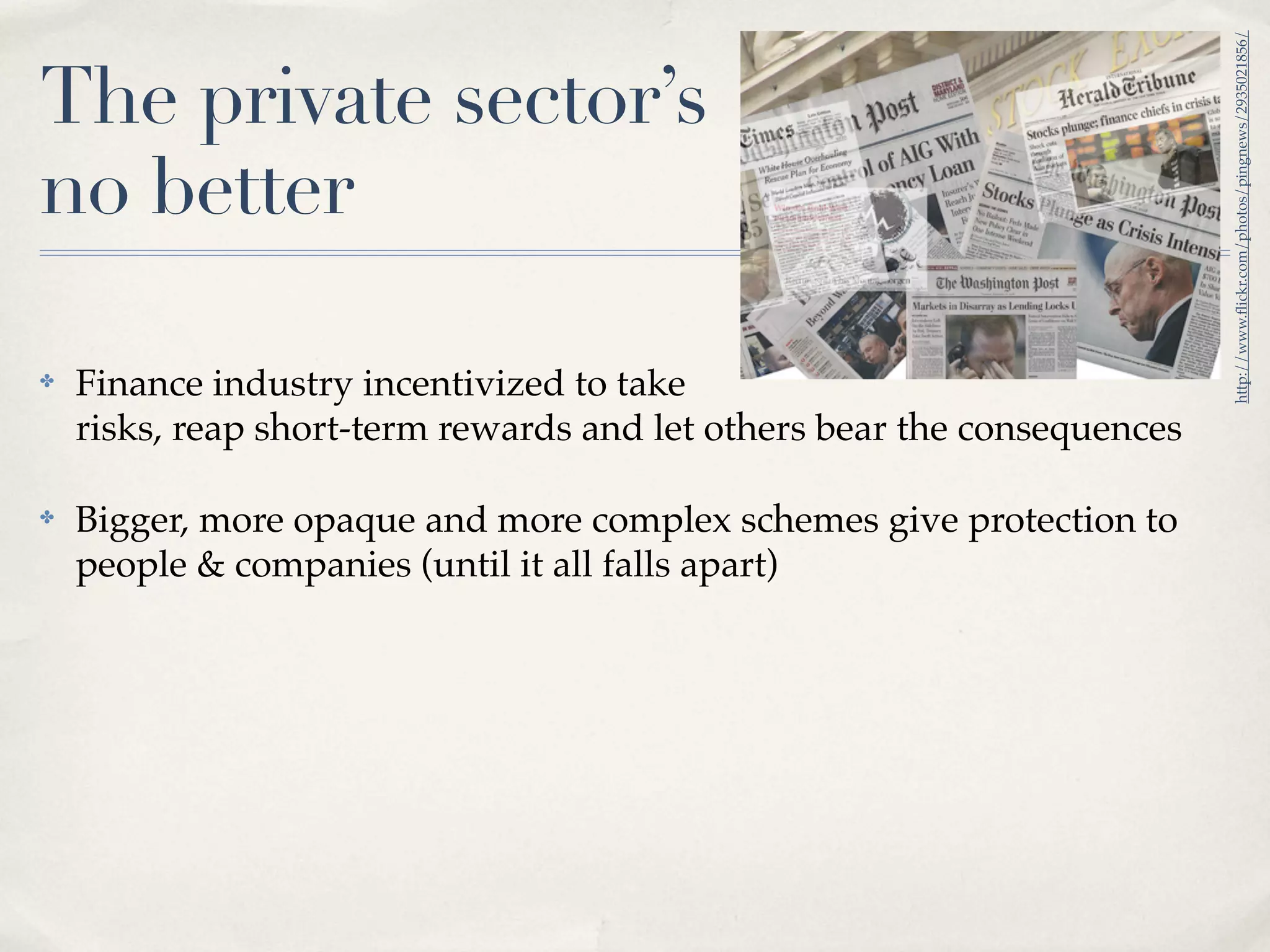 http://www.ﬂickr.com/photos/pingnews/2935021856/
The private sector’s
no better

✤   Finance industry incentivized to take
    risks, reap short-term rewards and let others bear the consequences

✤   Bigger, more opaque and more complex schemes give protection to
    people & companies (until it all falls apart)
 