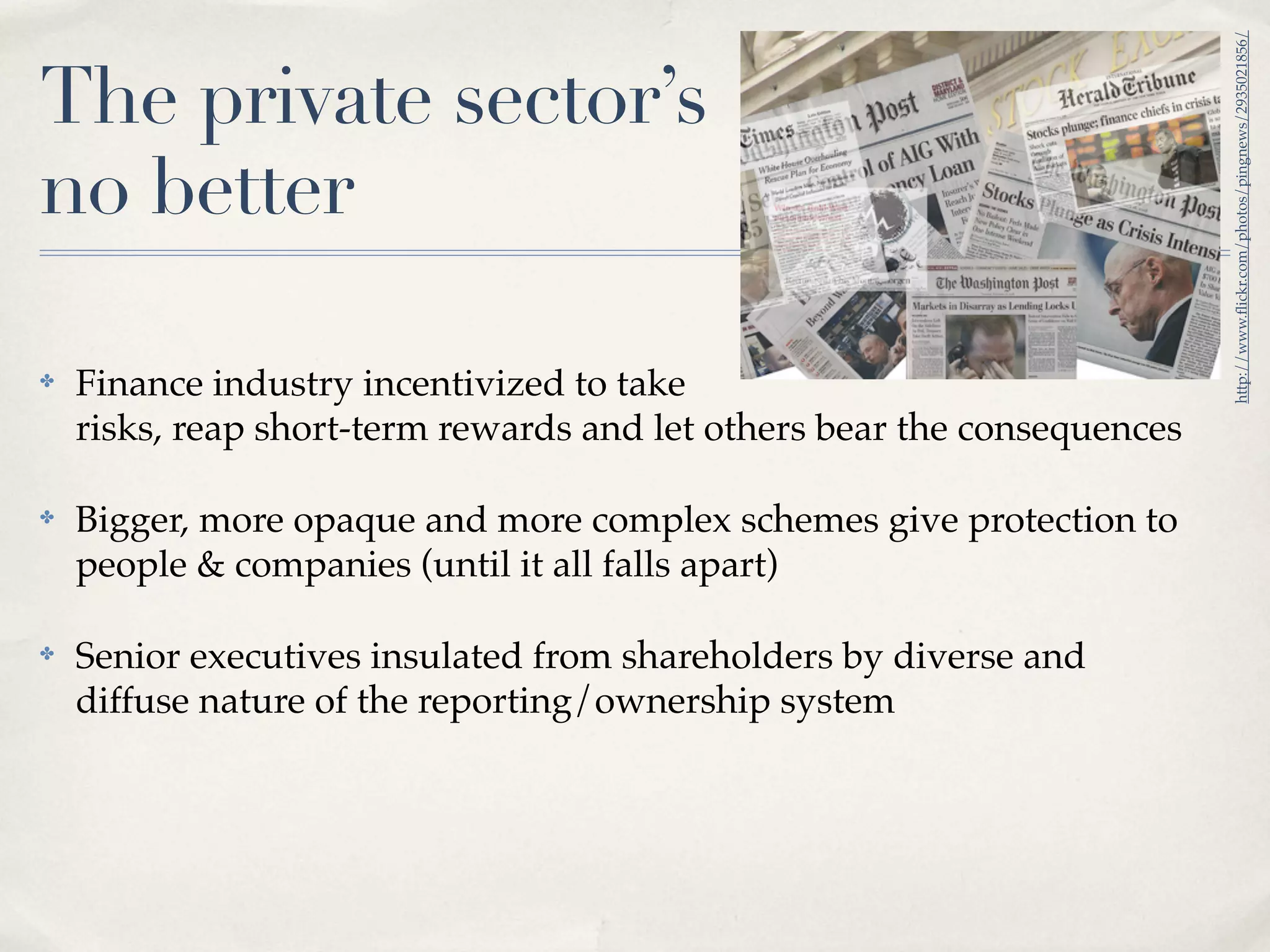 http://www.ﬂickr.com/photos/pingnews/2935021856/
The private sector’s
no better

✤   Finance industry incentivized to take
    risks, reap short-term rewards and let others bear the consequences

✤   Bigger, more opaque and more complex schemes give protection to
    people & companies (until it all falls apart)

✤   Senior executives insulated from shareholders by diverse and
    diffuse nature of the reporting/ownership system
 