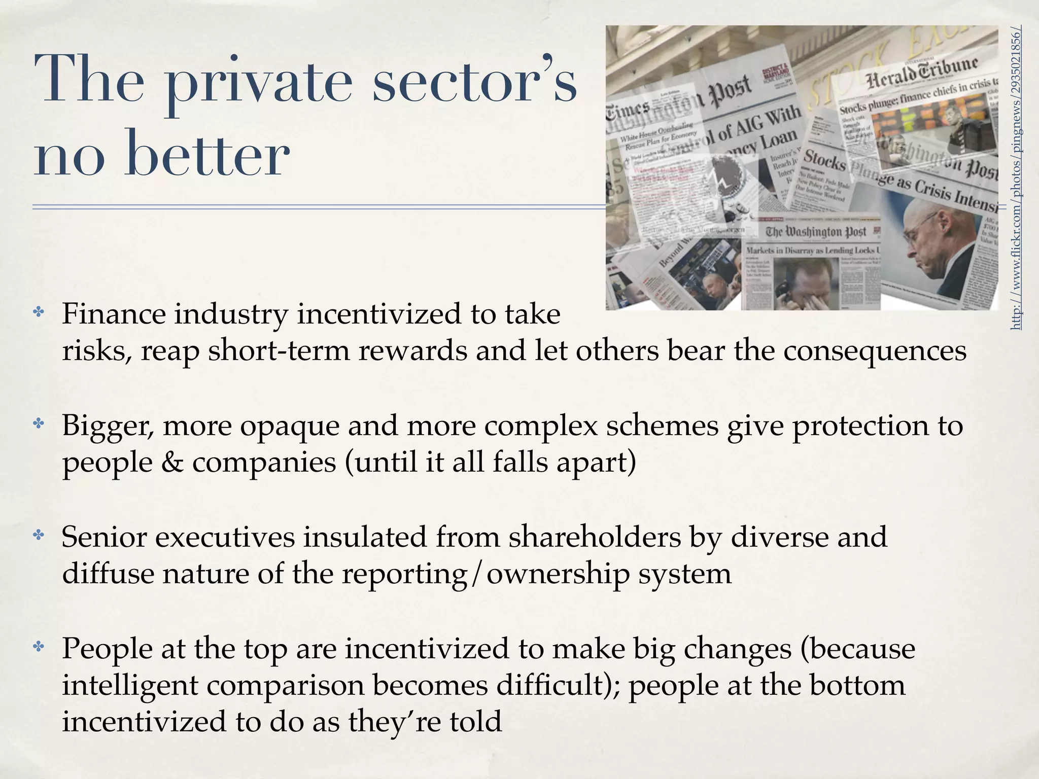 http://www.ﬂickr.com/photos/pingnews/2935021856/
The private sector’s
no better

✤   Finance industry incentivized to take
    risks, reap short-term rewards and let others bear the consequences

✤   Bigger, more opaque and more complex schemes give protection to
    people & companies (until it all falls apart)

✤   Senior executives insulated from shareholders by diverse and
    diffuse nature of the reporting/ownership system

✤   People at the top are incentivized to make big changes (because
    intelligent comparison becomes difﬁcult); people at the bottom
    incentivized to do as they’re told
 
