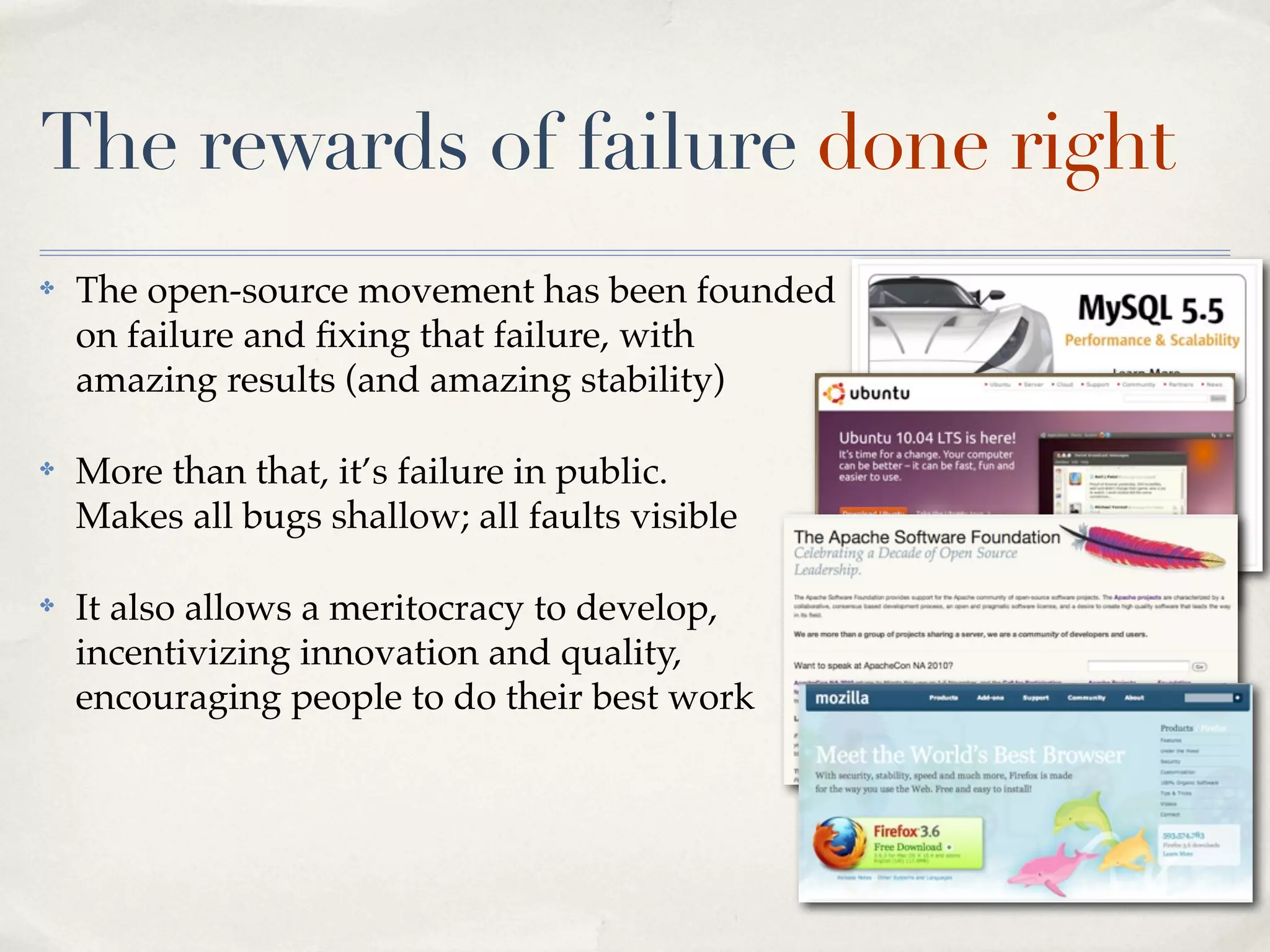 The rewards of failure done right
✤   The open-source movement has been founded
    on failure and ﬁxing that failure, with
    amazing results (and amazing stability)

✤   More than that, it’s failure in public.
    Makes all bugs shallow; all faults visible

✤   It also allows a meritocracy to develop,
    incentivizing innovation and quality,
    encouraging people to do their best work
 