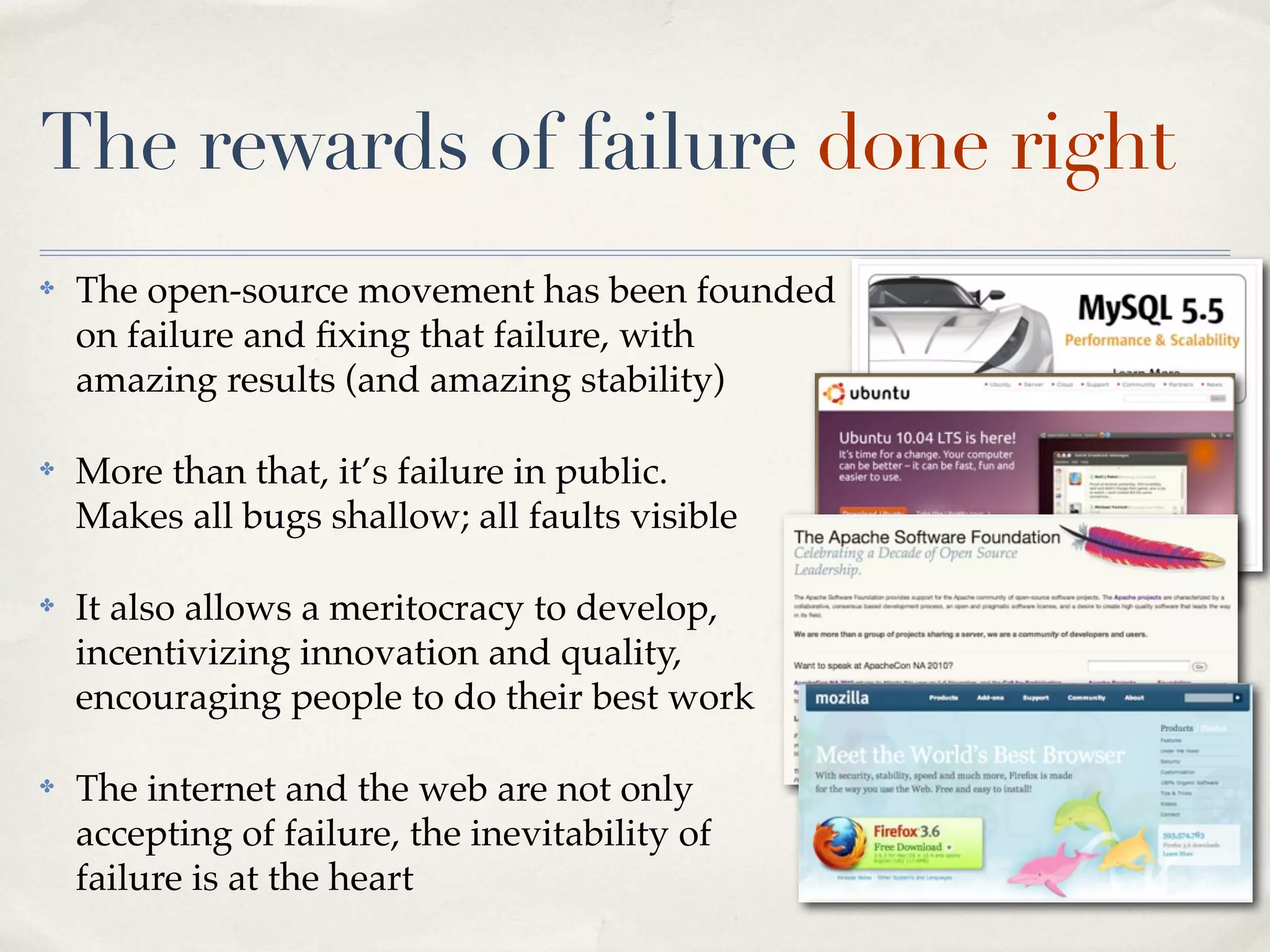 The rewards of failure done right
✤   The open-source movement has been founded
    on failure and ﬁxing that failure, with
    amazing results (and amazing stability)

✤   More than that, it’s failure in public.
    Makes all bugs shallow; all faults visible

✤   It also allows a meritocracy to develop,
    incentivizing innovation and quality,
    encouraging people to do their best work

✤   The internet and the web are not only
    accepting of failure, the inevitability of
    failure is at the heart
 