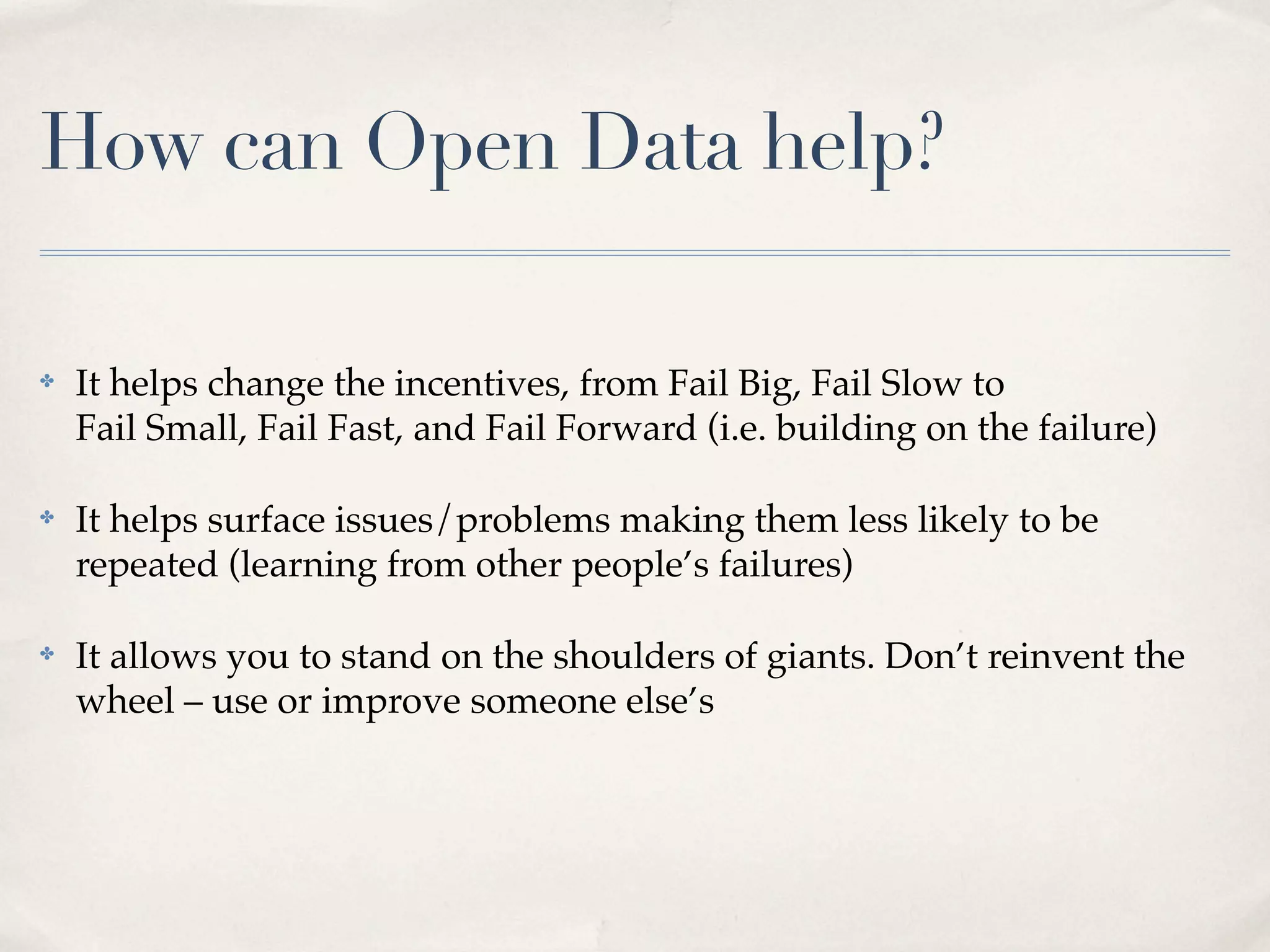 How can Open Data help?

✤   It helps change the incentives, from Fail Big, Fail Slow to
    Fail Small, Fail Fast, and Fail Forward (i.e. building on the failure)

✤   It helps surface issues/problems making them less likely to be
    repeated (learning from other people’s failures)

✤   It allows you to stand on the shoulders of giants. Don’t reinvent the
    wheel – use or improve someone else’s
 