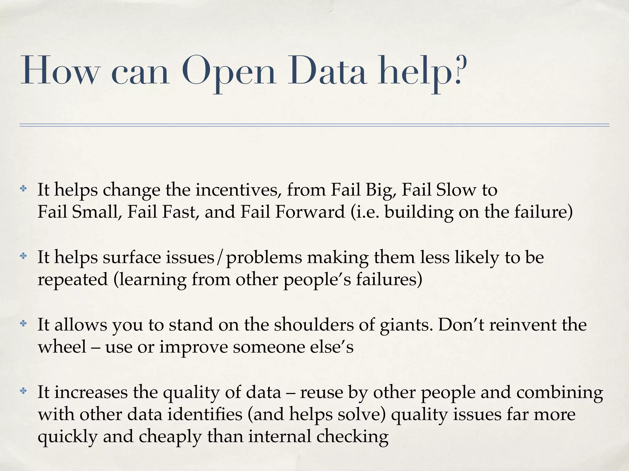 How can Open Data help?

✤   It helps change the incentives, from Fail Big, Fail Slow to
    Fail Small, Fail Fast, and Fail Forward (i.e. building on the failure)

✤   It helps surface issues/problems making them less likely to be
    repeated (learning from other people’s failures)

✤   It allows you to stand on the shoulders of giants. Don’t reinvent the
    wheel – use or improve someone else’s

✤   It increases the quality of data – reuse by other people and combining
    with other data identiﬁes (and helps solve) quality issues far more
    quickly and cheaply than internal checking
 
