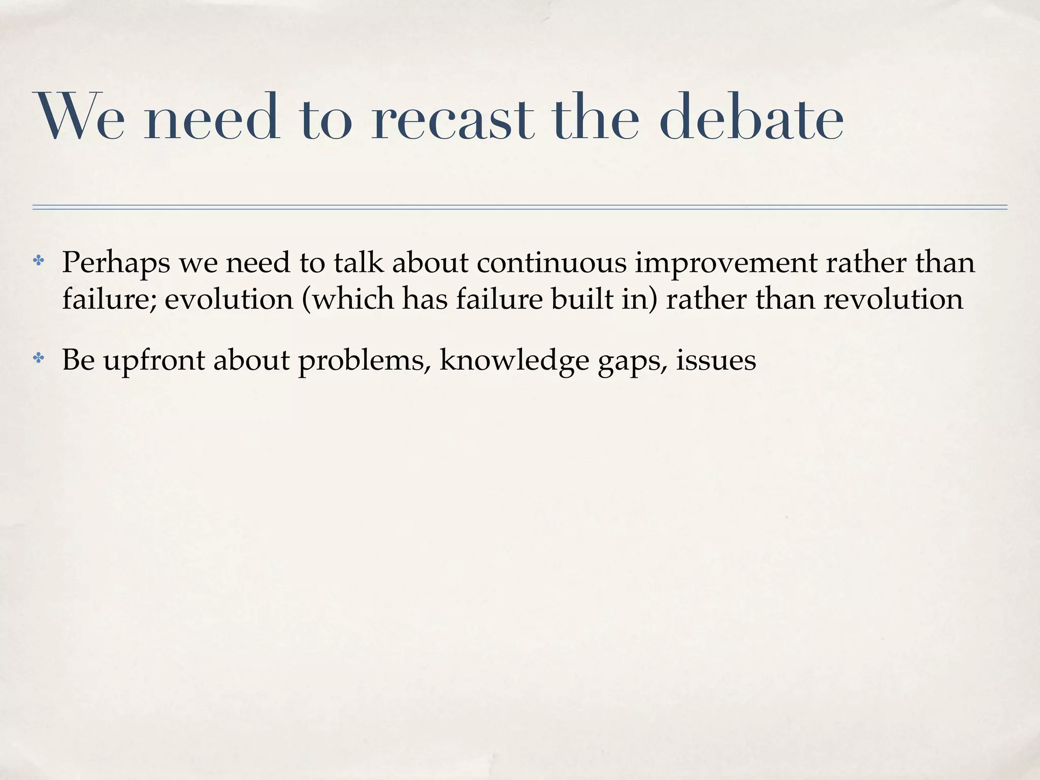 We need to recast the debate
✤   Perhaps we need to talk about continuous improvement rather than
    failure; evolution (which has failure built in) rather than revolution
✤   Be upfront about problems, knowledge gaps, issues
 