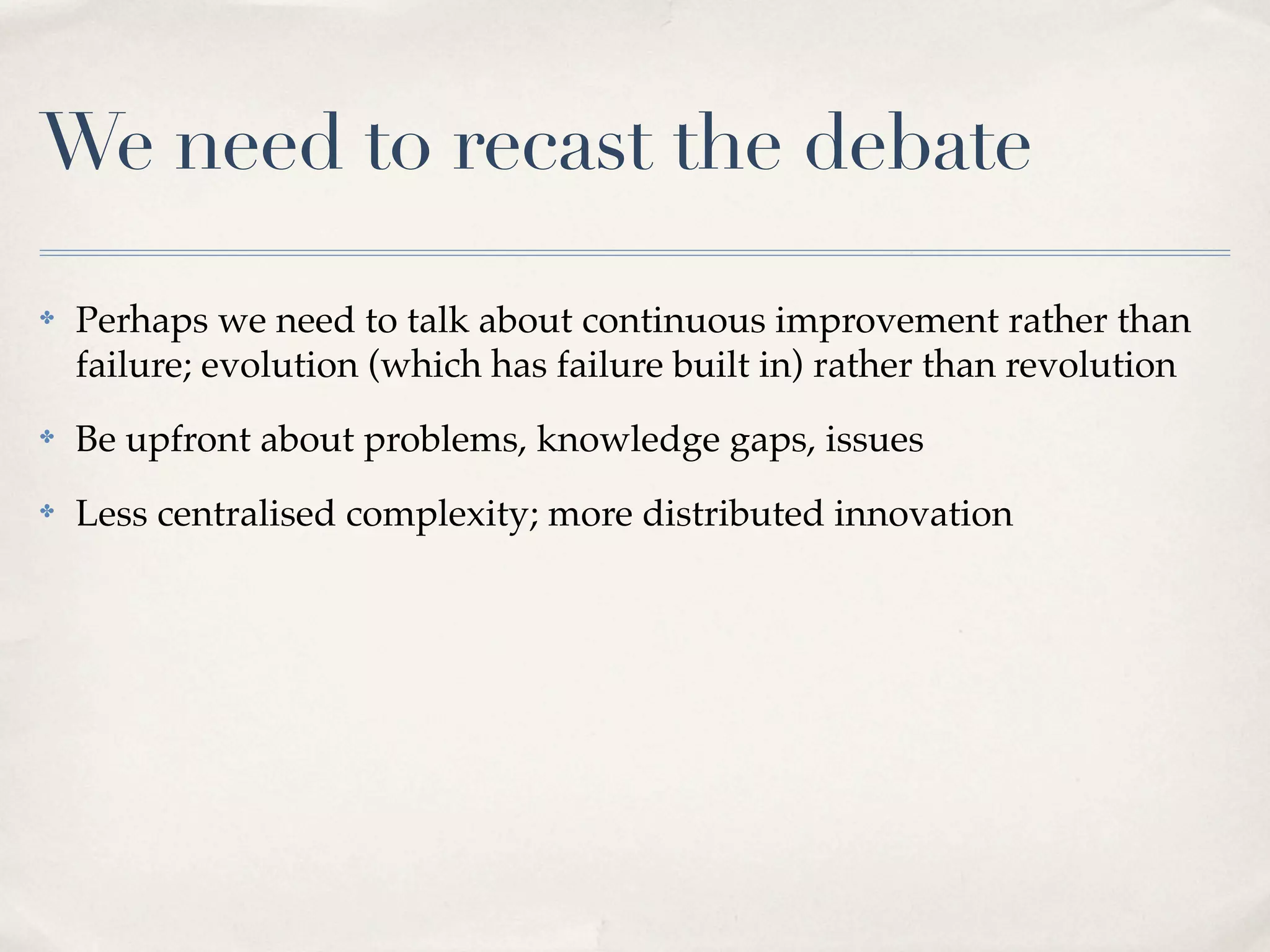 We need to recast the debate
✤   Perhaps we need to talk about continuous improvement rather than
    failure; evolution (which has failure built in) rather than revolution
✤   Be upfront about problems, knowledge gaps, issues
✤   Less centralised complexity; more distributed innovation
 