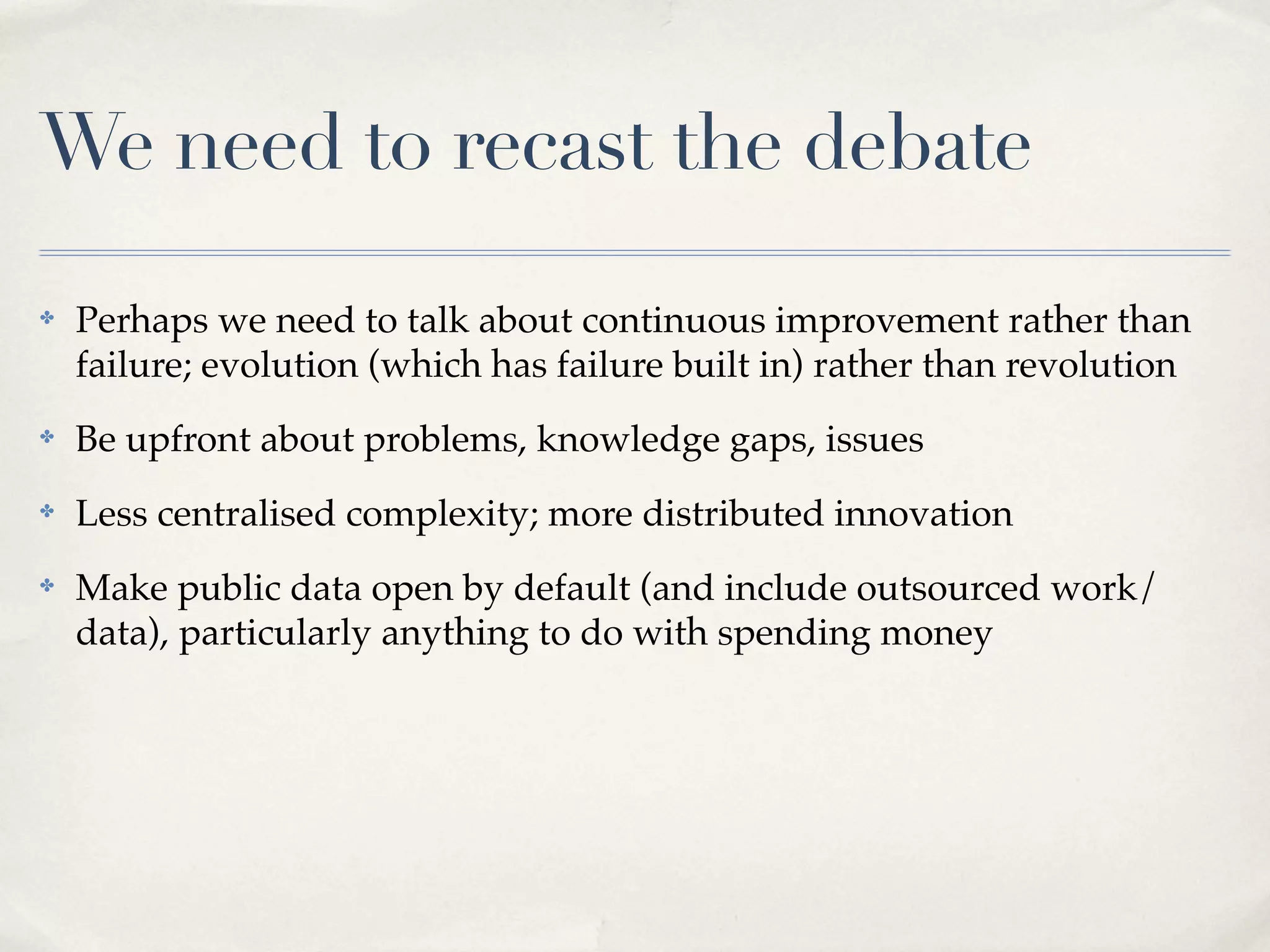 We need to recast the debate
✤   Perhaps we need to talk about continuous improvement rather than
    failure; evolution (which has failure built in) rather than revolution
✤   Be upfront about problems, knowledge gaps, issues
✤   Less centralised complexity; more distributed innovation
✤   Make public data open by default (and include outsourced work/
    data), particularly anything to do with spending money
 