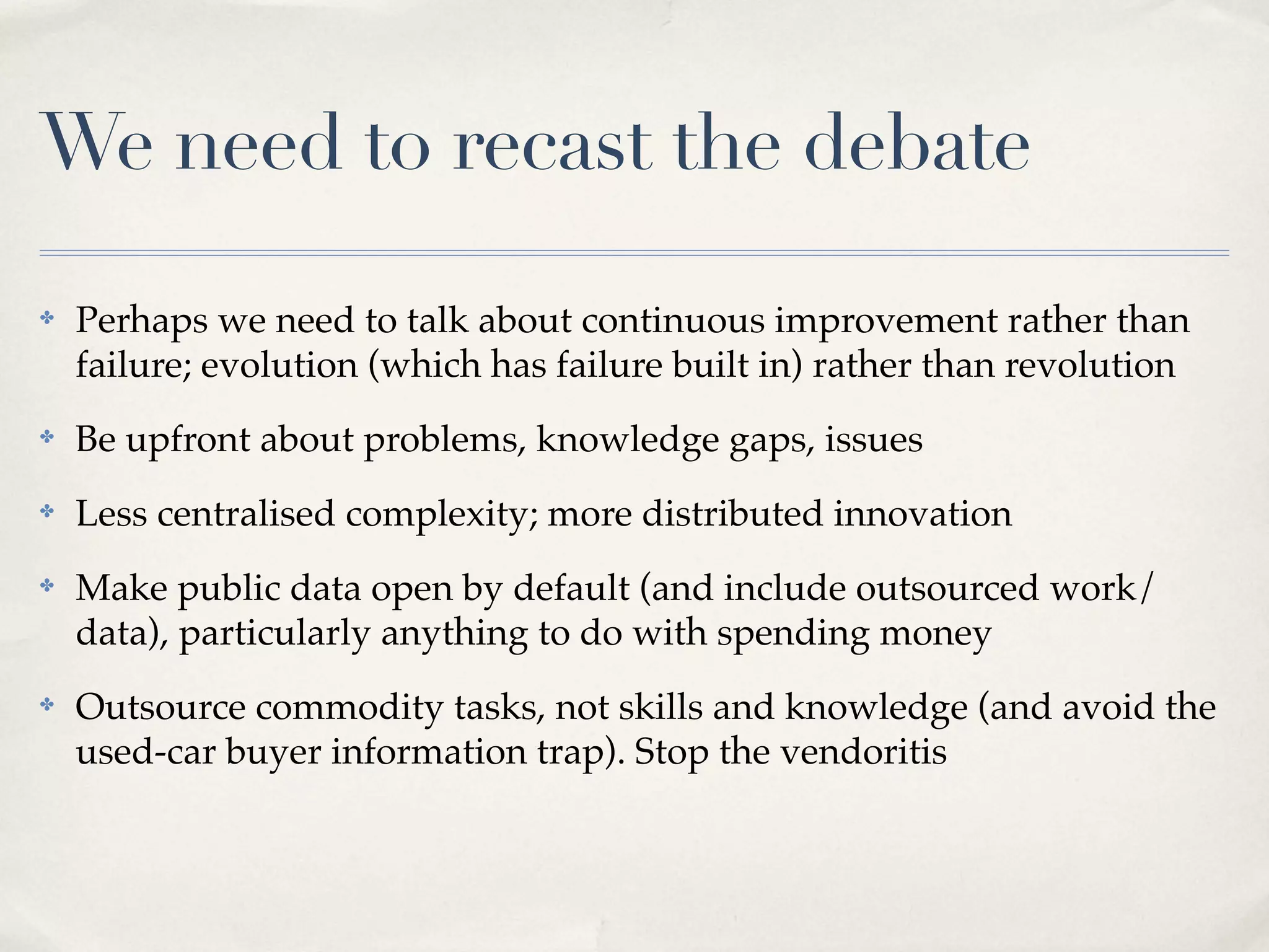 We need to recast the debate
✤   Perhaps we need to talk about continuous improvement rather than
    failure; evolution (which has failure built in) rather than revolution
✤   Be upfront about problems, knowledge gaps, issues
✤   Less centralised complexity; more distributed innovation
✤   Make public data open by default (and include outsourced work/
    data), particularly anything to do with spending money
✤   Outsource commodity tasks, not skills and knowledge (and avoid the
    used-car buyer information trap). Stop the vendoritis
 