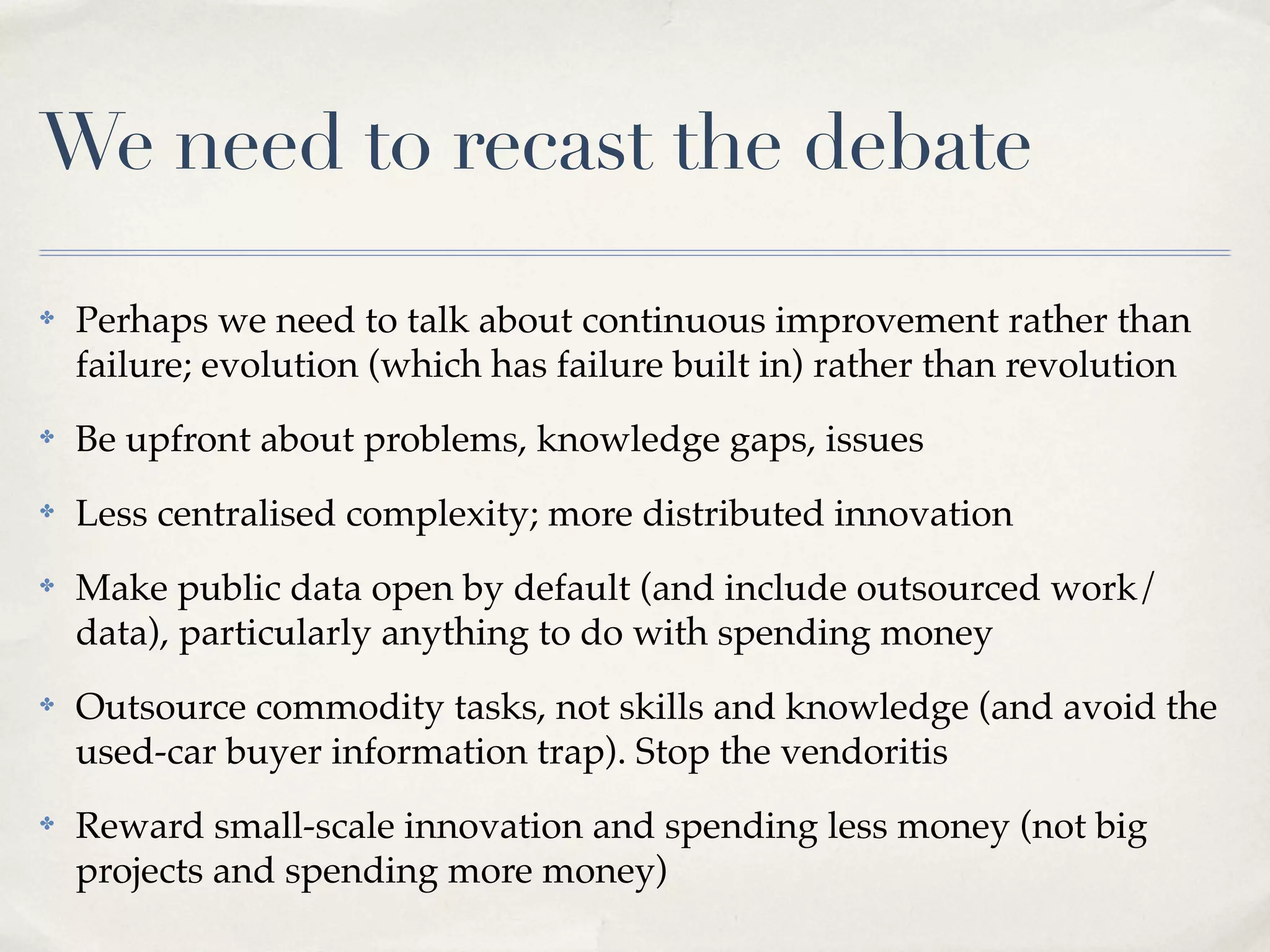 We need to recast the debate
✤   Perhaps we need to talk about continuous improvement rather than
    failure; evolution (which has failure built in) rather than revolution
✤   Be upfront about problems, knowledge gaps, issues
✤   Less centralised complexity; more distributed innovation
✤   Make public data open by default (and include outsourced work/
    data), particularly anything to do with spending money
✤   Outsource commodity tasks, not skills and knowledge (and avoid the
    used-car buyer information trap). Stop the vendoritis
✤   Reward small-scale innovation and spending less money (not big
    projects and spending more money)
 