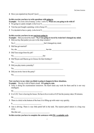 The Future: Exercises


4 Have you repaired my bicycle? (just) _______________________________

In this exercise you have to write questions with going to.
Example: I've won a lot of money. (what / with it?). What are you going to do with it?
1 I'm going to a party tonight. (what/wear?) _______________________________
2 Tom has just bought a painting. (where/hang it?) _______________________________
3 I've decided to have a party. (who/invite?) _______________________________

In this exercise you have to use was/were going to.
Example: Did you travel by train? No, I was going to travel by train but I changed my mind.
1 Did you buy that jacket you saw in the shop window?
   No, I _______________________________but I changed my mind.
2 Did Sue get married?
   No, she _______________________________ but she _______________________________
3 Did Tom resign from his job?
   No, _______________________________but
4 Did Wayne and Sharon go to Greece for their holidays?
   No, _________________________________________________
5 Did you play tennis yesterday?
   No, _____________________________________________________
6 Did you invite Ann to the party?
   No, _______________________________________________________


Now you have to say what you think is going to happen in these situations.
Example: The sky is full of black clouds. It's going to rain.
1 Terry is doing his examinations tomorrow. He hasn't done any work for them and he is not very
  intelligent.
   He _______________________________
2 It is 8.30. Tom is leaving his house. He has to be at work at 8.45 but the journey takes 30 minutes.
   He _______________________________
3 There is a hole in the bottom of the boat. It is filling up with water very quickly.
   It _______________________________
4 Ann is driving. There is very little petrol left in the tank. The nearest petrol station is a long way
  away.
   She (the car) _______________________________
In this exercise you have to complete the sentences with I'll + a suitable verb.
                                                     2
 