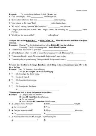 The Future: Exercises


Example:        I'm too tired to walk home. I think I'll get a taxi.
1 I feel a bit hungry. I think _____________ something to eat.
2 It's too late to telephone Tom now. _________________ in the morning.
3 'It's a bit cold in this room.' 'Is it? _______________ on the heating then.'
4 'We haven't got any cigarettes.' 'Oh, haven't we? _____________ and get some.'
5 'Did you write that letter to Jack?' 'Oh, I forgot. Thanks for reminding me. _____________ it this
  evening.'
6 'Would you like tea or coffee?' '_____________ coffee, please'

Now you have to use I think I'll ..... or I don't think I'll..... Read the situation and then write your
sentence.
Examples: It's cold. You decide to close the window. I think I'll close the window.
             It's raining. You decide not to go out. I don't think I'll go out.
1 You feel tired. You decide to go to bed. I ___________________________
2 A friend of yours offers you a lift in his car but you decide to walk. Thank you but _____________
3 You arranged to play tennis. Now you decide that you don't want to play. ____________________
4 You were going to go swimming. Now you decide that you don't want to. ____________________

Now you have to offer to do things. Tom has a lot of things to do and in each case you offer to do
them for him.
Example: Tom: Oh, I must do the washing-up.
           You: No, it's all right. I'll do the washing-up.
1 T: Oh, I must get the dinner ready.
   Y:    No, it's all right. I ___________________________
2 T:     Oh, I must do the shopping.
   Y:    No, _________________________________________________
3 T:     Oh, I must water the plants.
         Y: ____________________________________________
This time you have to agree and promise to do things.
Example: A: Can you clean the windows?
            B: Sure, I'll clean them this afternoon.
            A: Do you promise?
            B: Yes, I promise I'll clean them this afternoon.
1 A: Can you phone me later?                  B: Sure, _________________________ tonight.
   A: Do you promise?                            B: Yes, ________________________
2 A: Can you repair the clock?                   B: Okay, _________________________ tomorrow.
   A: Do __________________________ ? B: __________________________
3 A: Please don't tell anyone. B: All right, I won't tell anyone.
   A: _________________________?                 B: _________________________
                                                      3
 