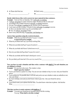 The Future: Exercises


4 A: Please don't hurt me.                     B: Don't worry, __________________________
   A: ________________________?                B: _________________________

Decide which form of the verb is correct (or more natural) in these sentences.
Example: Tom isn't free on Saturday. He * will work / is working.
1 I will go / am going to a party tomorrow night. Would you like to come too?
2 According to the weather forecast it will rain / is raining tomorrow.
3 I'm sure Tom will get / is getting the job. He has a lot of experience.
4 I can't meet you this evening. A friend of mine will come / is coming to see me.
5 A: Have you decided where to go for you holidays yet?
  B: Yes, we will go / are going to Italy.
6 Don't worry about the dog. It won't hurt / isn't hurting you.

Answer these questions using the words in brackets.
Example: When do you think he'll arrive? (expect / tonight)
          I expect he'll arrive tonight.
1 What do you think she'll say? (probably/nothing) She ______________________________

2 Where do you think she'll go? (expect/London) I ______________________________

3 When do you think she'll leave? (think/tomorrow) I ______________________________

4 How do you think she'll go there? (expect/by train) I ______________________________

5 When do you think she'll be back? (think/quite soon) I ______________________________

6 Do you think you'll miss her? (I'm sure/very much) Yes ______________________________


Now you have to read a situation and then write a sentence with shall I..? In each situation you
are talking to a friend.
Example: It's very hot in the room. The window is shut.
            Shall I open the window?
1 You've just tried on a jacket in a shop. You are not sure whether to buy it or not. Ask your friend for
   advice. ______________________________
2 You're going out. It's possible that it will rain and you're not sure whether to take an umbrella or not.
   Ask your friend. ______________________________
3 It's Ann's birthday soon and you don't know what to give her. Ask your friend for advice.
   What ______________________________
4 Your friend wants you to phone him/her later. You don't know what time to phone. Ask him/her.
   What ______________________________


This time you have to make sentences with shall we...?
Example: You and your friend haven't decided what to do this evening.
           You say: What shall we do this evening?
                                                     4
 