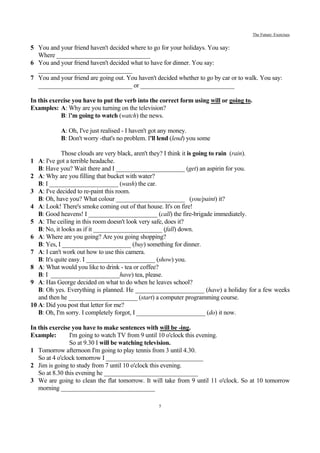 The Future: Exercises


5 You and your friend haven't decided where to go for your holidays. You say:
  Where ______________________________
6 You and your friend haven't decided what to have for dinner. You say:
  ______________________________
7 You and your friend are going out. You haven't decided whether to go by car or to walk. You say:
  ______________________________ or ______________________________

In this exercise you have to put the verb into the correct form using will or going to.
Examples: A: Why are you turning on the television?
            B: I'm going to watch (watch) the news.

           A: Oh, I've just realised - I haven't got any money.
           B: Don't worry -that's no problem. I'll lend (lend) you some

             Those clouds are very black, aren't they? I think it is going to rain (rain).
1 A: I've got a terrible headache.
   B: Have you? Wait there and I ______________________ (get) an aspirin for you.
2 A: Why are you filling that bucket with water?
   B: I ______________________ (wash) the car.
3 A: I've decided to re-paint this room.
   B: Oh, have you? What colour ______________________ (you/paint) it?
4 A: Look! There's smoke coming out of that house. It's on fire!
   B: Good heavens! I ______________________ (call) the fire-brigade immediately.
5 A: The ceiling in this room doesn't look very safe, does it?
   B: No, it looks as if it ______________________ (fall) down.
6 A: Where are you going? Are you going shopping?
   B: Yes, I ______________________ (buy) something for dinner.
7 A: I can't work out how to use this camera.
   B: It's quite easy. I ______________________ (show) you.
8 A: What would you like to drink - tea or coffee?
   B: I ______________________have) tea, please.
9 A: Has George decided on what to do when he leaves school?
   B: Oh yes. Everything is planned. He ______________________ (have) a holiday for a few weeks
   and then he ______________________ (start) a computer programming course.
10 A: Did you post that letter for me?
   B: Oh, I'm sorry. I completely forgot, I ______________________ (do) it now.

In this exercise you have to make sentences with will be -ing.
Example:        I'm going to watch TV from 9 until 10 o'clock this evening.
                So at 9.30 I will be watching television.
1 Tomorrow afternoon I'm going to play tennis from 3 until 4.30.
   So at 4 o'clock tomorrow I _______________________________
2 Jim is going to study from 7 until 10 o'clock this evening.
   So at 8.30 this evening he ______________________________
3 We are going to clean the flat tomorrow. It will take from 9 until 11 o'clock. So at 10 tomorrow
   morning ______________________________

                                                  5
 