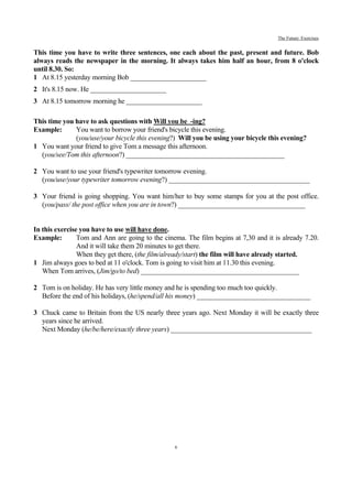 The Future: Exercises


This time you have to write three sentences, one each about the past, present and future. Bob
always reads the newspaper in the morning. It always takes him half an hour, from 8 o'clock
until 8.30. So:
1 At 8.15 yesterday morning Bob ______________________
2 It's 8.15 now. He ______________________
3 At 8.15 tomorrow morning he ______________________

This time you have to ask questions with Will you be -ing?
Example:      You want to borrow your friend's bicycle this evening.
              (you/use/your bicycle this evening?) Will you be using your bicycle this evening?
1 You want your friend to give Tom a message this afternoon.
  (you/see/Tom this afternoon?) ______________________________________________

2 You want to use your friend's typewriter tomorrow evening.
  (you/use/your typewriter tomorrow evening?) _________________________________________

3 Your friend is going shopping. You want him/her to buy some stamps for you at the post office.
  (you/pass/ the post office when you are in town?) _____________________________________


In this exercise you have to use will have done.
Example:        Tom and Ann are going to the cinema. The film begins at 7,30 and it is already 7.20.
                And it will take them 20 minutes to get there.
                When they get there, (the film/already/start) the film will have already started.
1 Jim always goes to bed at 11 o'clock. Tom is going to visit him at 11.30 this evening.
   When Tom arrives, (Jim/go/to bed) ______________________________________________

2 Tom is on holiday. He has very little money and he is spending too much too quickly.
  Before the end of his holidays, (he/spend/all his money) _________________________________

3 Chuck came to Britain from the US nearly three years ago. Next Monday it will be exactly three
  years since he arrived.
  Next Monday (he/be/here/exactly three years) _________________________________________




                                                 6
 