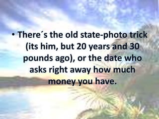 There´s the old state-photo trick (its him, but 20 years and 30 pounds ago), or the date who asks right away how much money you have.