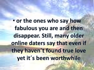 or the ones who say how fabulous you are and then disappear. Still, many older online daters say that even if they haven´t found true love yet it´s been worthwhile
